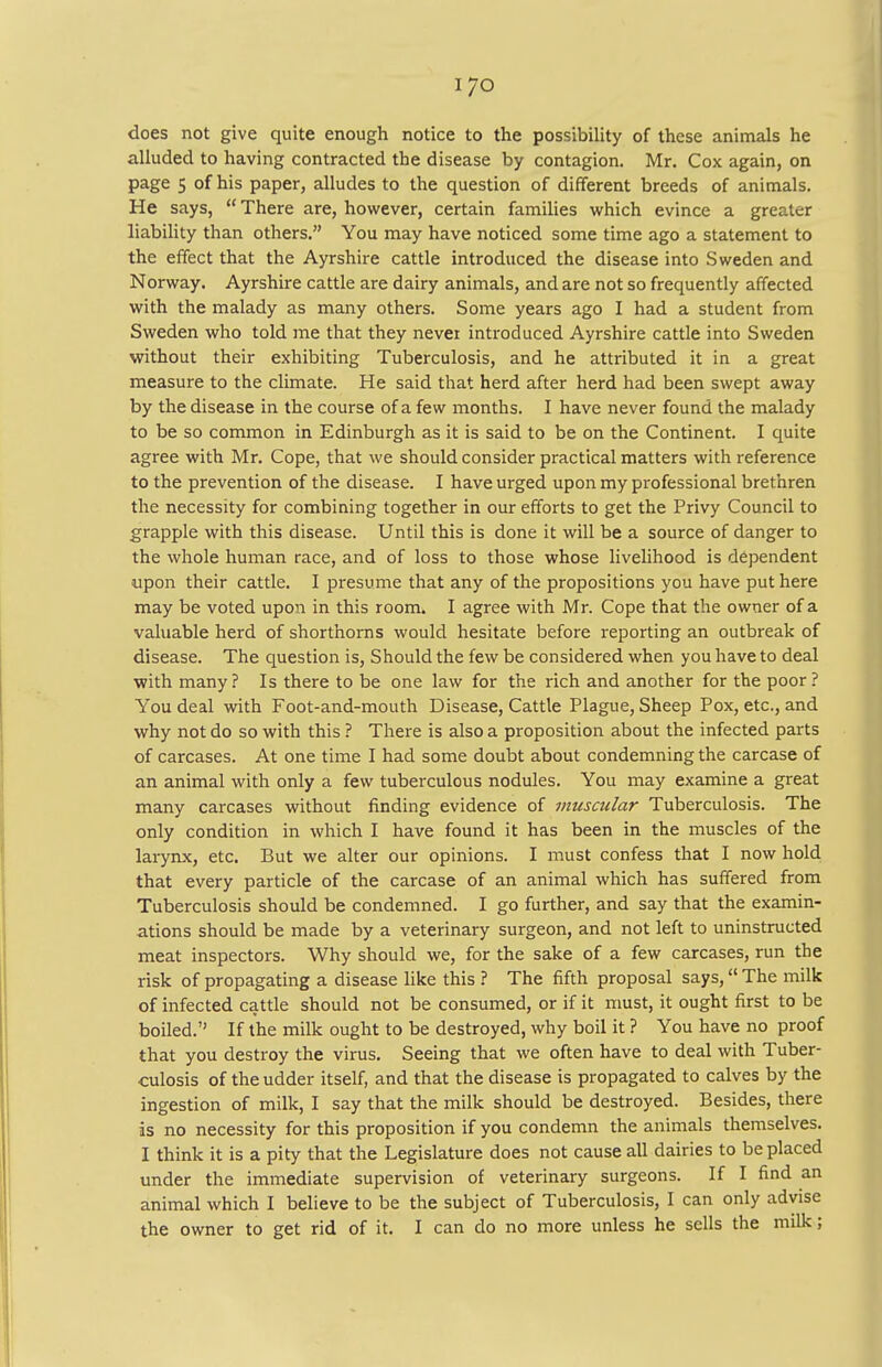 does not give quite enough notice to the possibility of these animals he alluded to having contracted the disease by contagion. Mr. Cox again, on page s of his paper, alludes to the question of different breeds of animals. He says, There are, however, certain families which evince a greater liability than others. You may have noticed some time ago a statement to the effect that the Ayrshire cattle introduced the disease into Sweden and Norway. Ayrshire cattle are dairy animals, and are not so frequently affected with the malady as many others. Some years ago I had a student from Sweden who told me that they never introduced Ayrshire cattle into Sweden without their exhibiting Tuberculosis, and he attributed it in a great measure to the climate. He said that herd after herd had been swept away by the disease in the course of a few months. I have never found the malady to be so common in Edinburgh as it is said to be on the Continent. I quite agree with Mr. Cope, that we should consider practical matters with reference to the prevention of the disease. I have urged upon my professional brethren the necessity for combining together in our efforts to get the Privy Council to grapple with this disease. Until this is done it will be a source of danger to the whole human race, and of loss to those whose livelihood is dependent upon their cattle. I presume that any of the propositions you have put here may be voted upon in this room. I agree with Mr. Cope that the owner of a valuable herd of shorthorns would hesitate before reporting an outbreak of disease. The question is, Should the few be considered when you have to deal with many? Is there to be one law for the rich and another for the poor ? You deal with Foot-and-mouth Disease, Cattle Plague, Sheep Pox, etc., and why not do so with this ? There is also a proposition about the infected parts of carcases. At one time I had some doubt about condemning the carcase of an animal with only a few tuberculous nodules. You may examine a great many carcases without finding evidence of muscular Tuberculosis. The only condition in which I have found it has been in the muscles of the larynx, etc. But we alter our opinions. I must confess that I now hold that every particle of the carcase of an animal which has suffered from Tuberculosis should be condemned. I go further, and say that the examin- ations should be made by a veterinary surgeon, and not left to uninstructed meat inspectors. Why should we, for the sake of a few carcases, run the risk of propagating a disease like this ? The fifth proposal says, The milk of infected cattle should not be consumed, or if it must, it ought first to be boiled. If the milk ought to be destroyed, why boil it ? You have no proof that you destroy the virus. Seeing that we often have to deal with Tuber- culosis of the udder itself, and that the disease is propagated to calves by the ingestion of milk, I say that the milk should be destroyed. Besides, there is no necessity for this proposition if you condemn the animals themselves. I think it is a pity that the Legislature does not cause all dairies to be placed under the immediate supervision of veterinary surgeons. If I find an animal which I believe to be the subject of Tuberculosis, I can only advise the owner to get rid of it. I can do no more unless he sells the milk;