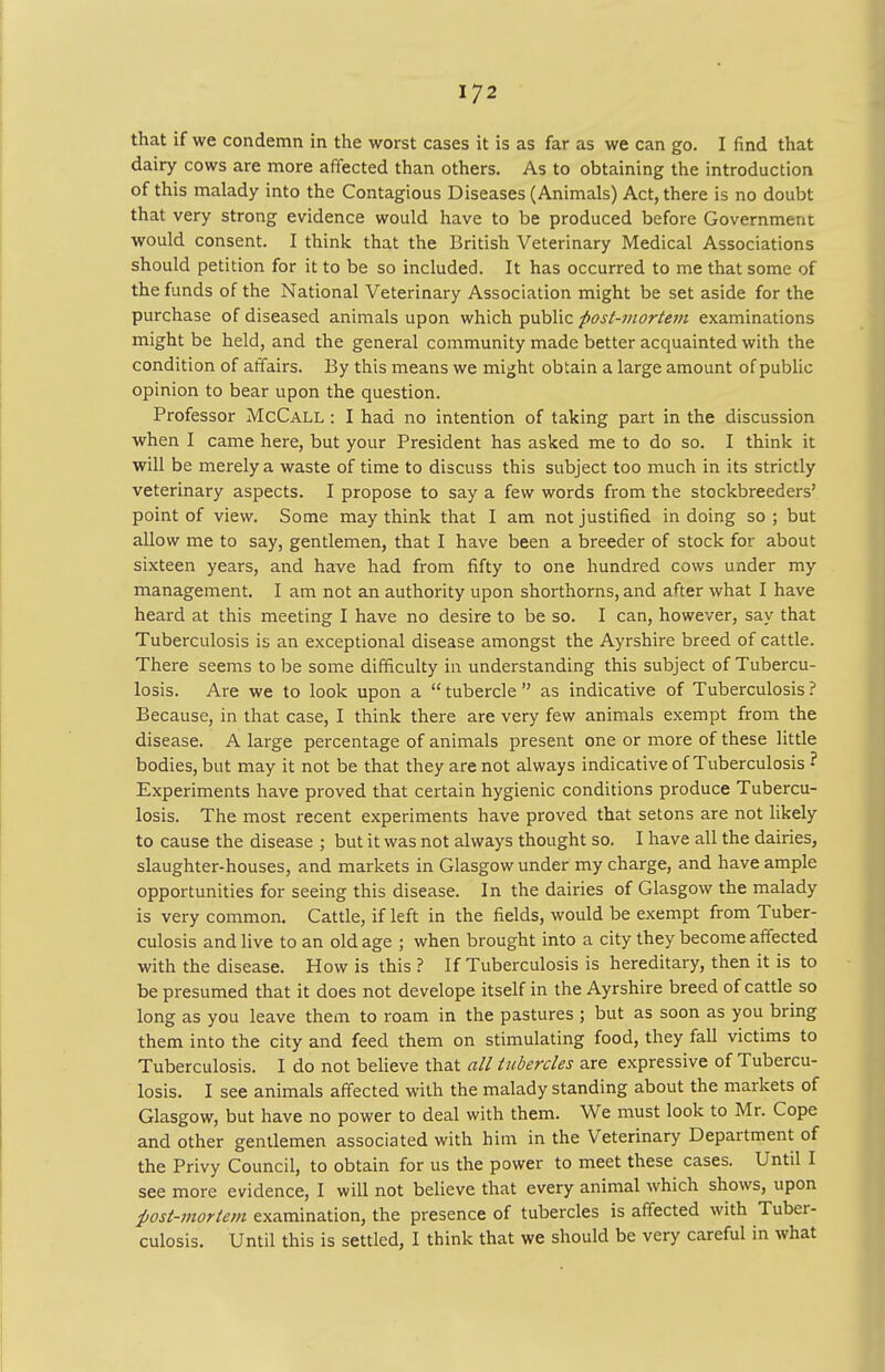 that if we condemn in the worst cases it is as far as we can go. I find that dairy cows are more affected than others. As to obtaining the introduction of this malady into the Contagious Diseases (Animals) Act, there is no doubt that very strong evidence would have to be produced before Government would consent. I think that the British Veterinary Medical Associations should petition for it to be so included. It has occurred to me that some of the funds of the National Veterinary Association might be set aside for the purchase of diseased animals upon which public fiost-mortem examinations might be held, and the general community made better acquainted with the condition of affairs. By this means we might obtain a large amount of public opinion to bear upon the question. Professor McCall : I had no intention of taking part in the discussion when I came here, but your President has asked me to do so. I think it will be merely a waste of time to discuss this subject too much in its strictly veterinary aspects. I propose to say a few words from the stockbreeders' point of view. Some may think that I am not justified in doing so ; but allow me to say, gentlemen, that I have been a breeder of stock for about sixteen years, and have had from fifty to one hundred cows under my management. I am not an authority upon shorthorns, and after what I have heard at this meeting I have no desire to be so. I can, however, say that Tuberculosis is an exceptional disease amongst the Ayrshire breed of cattle. There seems to be some difficulty in understanding this subject of Tubercu- losis. Are we to look upon a  tubercle  as indicative of Tuberculosis ? Because, in that case, I think there are very few animals exempt from the disease. A large percentage of animals present one or more of these little bodies, but may it not be that they are not always indicative of Tuberculosis ■ Experiments have proved that certain hygienic conditions produce Tubercu- losis. The most recent experiments have proved that setons are not likely to cause the disease ; but it was not always thought so. I have all the dairies, slaughter-houses, and markets in Glasgow under my charge, and have ample opportunities for seeing this disease. In the dairies of Glasgow the malady is very common. Cattle, if left in the fields, would be exempt from Tuber- culosis and live to an old age ; when brought into a city they become affected with the disease. How is this ? If Tuberculosis is hereditary, then it is to be presumed that it does not develope itself in the Ayrshire breed of cattle so long as you leave them to roam in the pastures ; but as soon as you bring them into the city and feed them on stimulating food, they fall victims to Tuberculosis. I do not believe that all tubercles are expressive of Tubercu- losis. I see animals affected with the malady standing about the markets of Glasgow, but have no power to deal with them. We must look to Mr. Cope and other gentlemen associated with him in the Veterinary Department of the Privy Council, to obtain for us the power to meet these cases. Until I see more evidence, I will not believe that every animal which shows, upon post-mortem examination, the presence of tubercles is affected with Tuber- culosis. Until this is settled, I think that we should be very careful in what