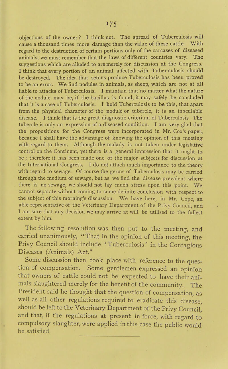 objections of the owner ? I think not. The spread of Tuberculosis will cause a thousand times more damage than the value of these cattle. With regard to the destruction of certain portions only of the carcases of diseased animals, we must remember that the laws of different countries vary. The suggestions which are alluded to are merely for discussion at the Congress. I think that every portion of an animal affected with Tuberculosis should be destroyed. The idea that setons produce Tuberculosis has been proved to be an error. We find nodules in animals, as sheep, which are not at all liable to attacks of Tuberculosis. I maintain that no matter what the nature of the nodule may be, if the bacillus is found, it may safely be concluded that it is a case of Tuberculosis. I hold Tuberculosis to be this, that apart from the physical character of the nodule or tubercle, it is an inoculable disease. I think that is the great diagnostic criterium of Tuberculosis The tubercle is only an expression of a diseased condition. I am very glad that the propositions for the Congress were incorporated in Mr. Cox's paper, because I shall have the advantage of knowing the opinion of this meeting with regard to them. Although the malady is not taken under legislative control on the Continent, yet there is a general impression that it ought to be ; therefore it has been made one of the major subjects for discussion at the International Congress. I do not attach much importance to the theory with regard to sewage. Of course the germs of Tuberculosis may be carried through the medium of sewage, but as we find the disease prevalent where there is no sewage, we should not lay much stress upon this point. We cannot separate without coming to some definite conclusion with respect to the subject of this morning's discussion. We have here, in Mr. Cope, an able representative of the Veterinary Department of the Privy Council, and I am sure that any decision we may arrive at will be utilized to the fullest extent by him. The following resolution was then put to the meeting, and carried unanimously,  That in the opinion of this meeting, the Privy Council should include ' Tuberculosis' in the Contagious Diseases (Animals) Act. Some discussion then took place with reference to the ques- tion of compensation. Some gentlemen expressed an opinion that owners of cattle could not be expected to have their ani- mals slaughtered merely for the benefit of the community. The President said he thought that the question of compensation, as well as all other regulations required to eradicate this disease, should be left to the Veterinary Department of the Privy Council, and that, if the regulations at present in force, with regard to compulsory slaughter, were applied in this case the public would be satisfied.