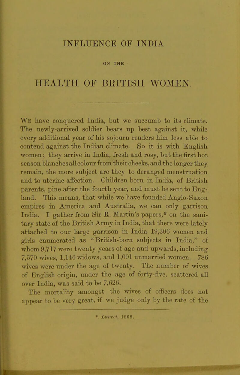 ON THE HEALTH OF BEITISH WOMEN. We have conqiiered India, but we succumb to its climate. The newly-arrived soldier bears up best against it, while every additional year of his sojourn renders him less able to contend against the Indian climate. So it is with English women; they arrive in India, fresh and rosy, but the first hot season blanches all colour from their cheeks, and the longer they remain, the more subject are they to deranged menstruation and to uterine affection. Children born in India, of British parents, pine after the fourth year, and must be sent to Eng- land. This means, that while we have founded Anglo-Saxon empires in America and Australia, we can only garrison India. I gather from Sir E. Mai-tin's papers,* on the sani- tary state of the British Anny in India, that there were lately attached to our large garrison in India 19,306 women and girls enumerated as British-born subjects in India, of whom 9,717 were twenty years of age and upwards, including 7,570 Avives, 1,146 widows, and 1,001 unmarried women. 786 wives were under the age of twenty. The number of wives of English origin, under the age of forty-five, scattered aU over India, was said to be 7,626. The mortahty amongst the wives of officers docs not a]>pear to be very great, if we judge only by the rate of the » Lmirct. IRC8.