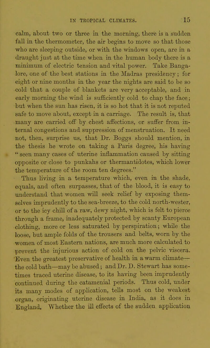 calm, about two or tliree in the morning, there is a sudden fall in the thermometer, the air begias to move so that those who are sleeping outside, or with the windows open, are in a draught just at the time when in the human body there is a minimum of electric tension and vital power. Take Banga- lore, one of the best stations in the Madras presidency; for eight or nine months in the year the nights are said to be so cold that a couple of blankets are very acceptable, and ia early morning the wind is sufficiently cold to chap the face; but when the sun has risen, it is so hot that it is not reputed safe to move about, except in a carnage. The result is, that many are carried oS by chest affections, or suffer from in- ternal congestions and suppression of menstruation. It need not, then, surprise us, that Dr. Boggs should mention, in the thesis he wrote on taking a Paris degree, his having  seen many cases of uteriue inflammation caused by sitting opposite or close to punkahs or thermantidotes, which lower the temperature of the room ten degrees. Thus living in a temperature which, even in the shade, equals, and often surpasses, that of the blood, it is easy to understand that women will seek relief by exposing them- selves imprudently to the sea-breeze, to the cold north-wester, or to the icy chiU of a raw, dewy night, which is felt to pierce through a frame, inadequately protected by scanty Em-opean clothing, more or less saturated by perspiration; while the loose, but ample folds of the trousers and belts, worn by the women of most Eastern nations, are much more calculated to prevent the injurious action of cold on the pelvic viscera. Even the greatest preservative of health in a warm climate— the cold bath—^may be abused; and Dr. D. Stewart has some- times traced uterine disease, to its having been imprudently continued during the catamenial periods. Thus cold, under its many modes of application, tells most on the weakest organ, originating uterine disease in India, as it does in England, Whether the HI effects of the sudden apphcation