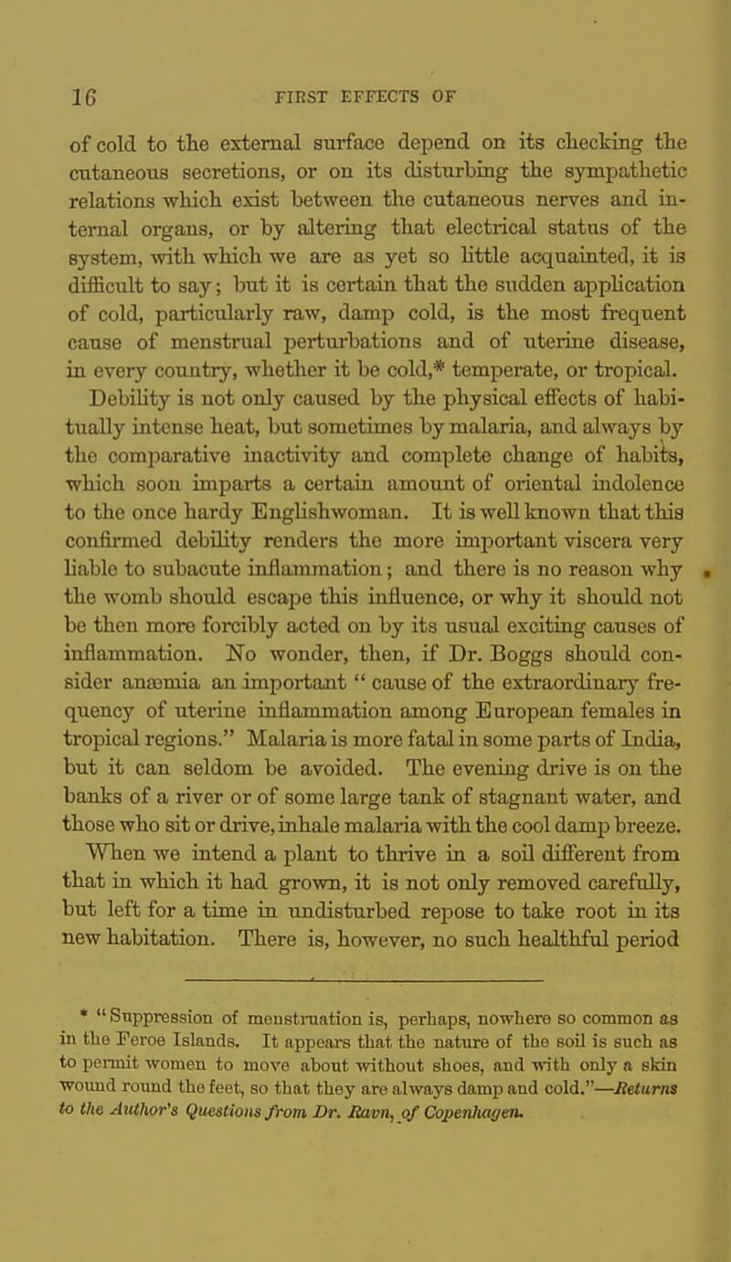 of cold to the external surface depend on its checking the cutaneous secretions, or on its disturbing tlie sympathetic relations which exist between the cutaneous nerves and in- ternal organs, or by altering that electrical status of the system, with which we are as yet so httle acquainted, it is difficult to say; but it is certain that the siidden appUcation of cold, particularly raw, damp cold, is the most frequent cause of menstrual perturbations and of uterine disease, in every country, whether it be cold,* temperate, or tropical. DebiUty is not only caused by the physical effects of habi- tiially intense heat, but sometimes by malaria, and always by the comj^arative inactivity and complete change of habits, which soon imparts a certain amount of oriental indolence to the once hardy Englishwoman. It is well known that this confirmed debOity renders the more important viscera very liable to subacute inflammation; and there is no reason why » the womb should escape this influence, or why it should not be then more forcibly acted on by its usual exciting causes of inflammation. No wonder, then, if Dr. Boggs should con- sider anaamia an important  cause of the extraordinary fre- quency of uterine inflammation among European females in tropical regions. Malaria is more fatal in some parts of India, but it can seldom be avoided. The evening drive is on the banks of a river or of some large tank of stagnant water, and those who sit or drive, inhale malaria with the cool damp breeze. When we intend a plant to thrive in a soil different from that iu which it had grown, it is not only removed carefnUy, but left for a time in undisturbed repose to take root in its new habitation. There is, however, no such healthful period *  Suppression of mousti-uation is, perhaps, nowliere so common as in the Feroe Islands. It appears that the nature of the soil is such as to pennit women to move about without shoes, and -n-ith only a skin woimd round the feet, so that they are always damp and cold.—Returns to the Author's Questions from Dr. Haim, of Copenltagen.