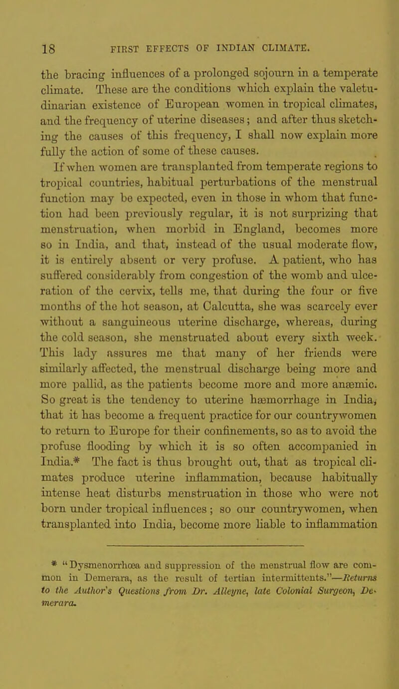 the bracing influences of a prolonged sojourn in a temperate climate. These are the conditions which explain the valetu- dinarian existence of European -women in tropical climates, and the frequency of uterine diseases; and after thus sketch- ing the causes of this frequency, I shall now explain more fully the action of some of these causes. If when women are transplanted from temperate regions to tro2Jicai coimtries, habitual perturbations of the menstrual function may bo expected, even in those in whom that func- tion had been previously regular, it is not surprizing that menstruation, when morbid in England, becomes more 80 in India, and that, instead of the usual moderate flow, it is entirely absent or very profuse. A patient, who has suSered considerably from congestion of the womb and ulce- ration of the cervix, teUs me, that during the four or five months of the hot season, at Calcutta, she was scarcely ever without a sanguineous uterine discharge, whereas, during the cold season, she menstruated about every sixth week. This lady assures me that many of her friends were similarly affected, the menstrual discharge being more and more pallid, as the patients become more and more auEemic. So great is the tendency to uterine haemorrhage in India, that it has become a frequent practice for our countrywomen to return to Europe for their confinements, so as to avoid the profuse flooding by which it is so often accom23anied in India.* The fact is thus brought out, that as tropical cli- mates produce uterine inflammation, because habitually intense heat disturbs menstruation in those who were not born under tropical influences ; so our countrywomen, when transplanted into India, become more Hable to inflammation *  Dysmenorrhoea and suppression of the menstrual flow are com- mon in Demerara, as the result of tertian intermitteuts.—lieturns to the Author's Questions from Dr. Alleyne, late Colonial Surgeon, De- merara.
