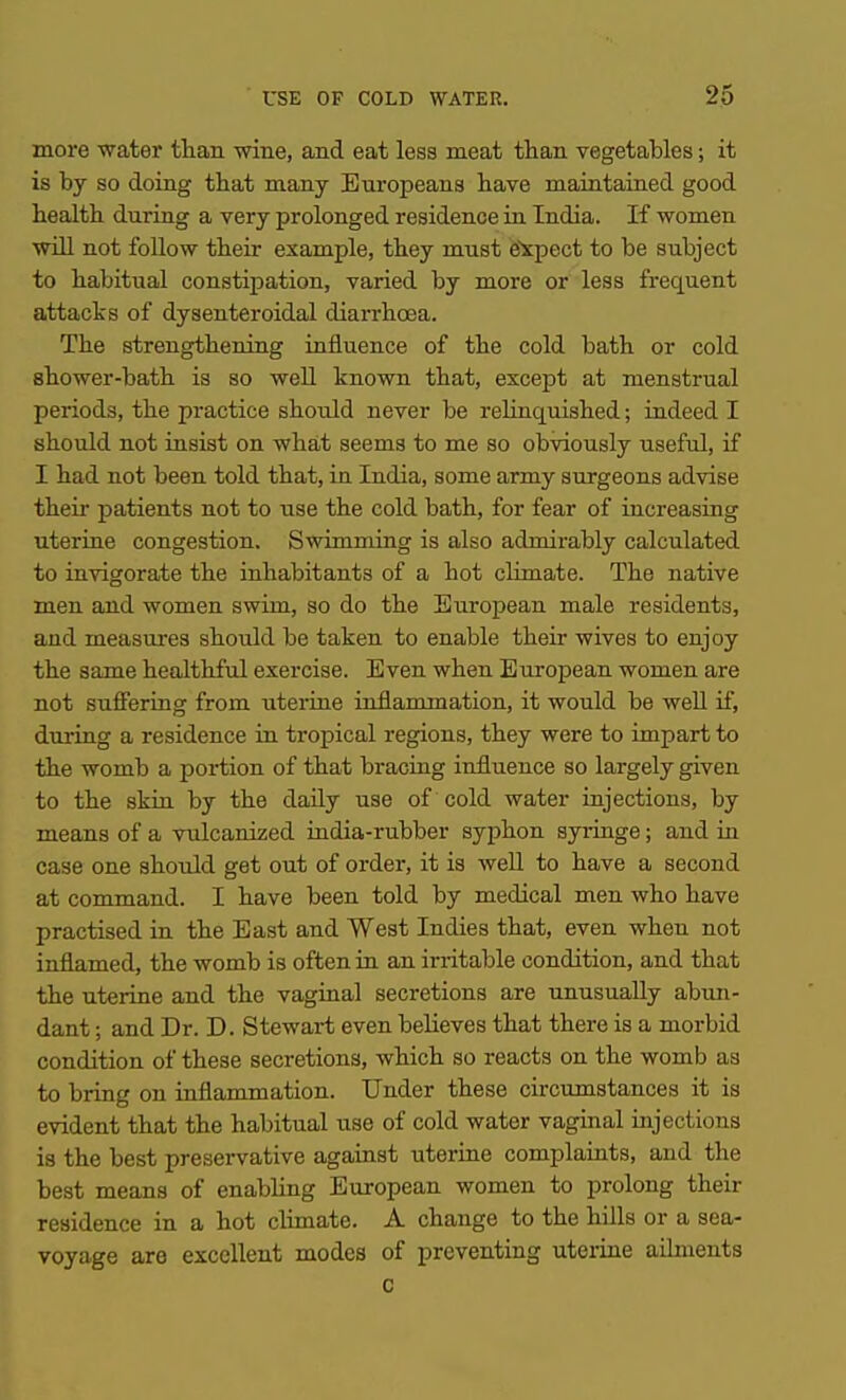 more water than wine, and eat less meat than vegetables; it is by so doing that many Europeans have maintained good health during a very prolonged residence in India. If women will not follow their example, they must e'rpect to be subject to habitual constipation, varied by more or less frequent attacks of dysenteroidal diarrhoea. The strengthening influence of the cold bath or cold shower-bath is so well known that, except at menstrual periods, the practice should never be rehnquished; indeed I should not insist on what seems to me so obviously useful, if I had not been told that, in India, some army surgeons advise their patients not to use the cold bath, for fear of increasing uterine congestion. Swimming is also admii-ably calculated to invigorate the inhabitants of a hot climate. The native men and women swim, so do the European male residents, and measures shoiild be taken to enable their wives to enjoy the same healthful exercise. Even when European women are not suffering from uterine inflammation, it would be weU if, during a residence in tropical regions, they were to impart to the womb a portion of that braciag influence so largely given to the skin by the daily use of cold water injections, by means of a vulcanized india-rubber syphon syringe; and in case one should get out of order, it is well to have a second at command. I have been told by medical men who have practised in the East and West Indies that, even when not inflamed, the womb is often in an ii'ritable condition, and that the uterine and the vaginal secretions are unusually abun- dant ; and Dr. D. Stewart even believes that there is a morbid condition of these secretions, which so reacts on the womb as to bring on inflammation. Under these circumstances it is evident that the habitual use of cold water vaginal injections is the best preservative against uterine complaints, and the best means of enabling European women to prolong their residence in a hot chmate. A change to the hUls or a sea- voyage are excellent modes of preventing uteiine ailments c