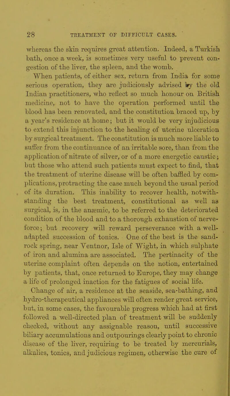 whereas the skin reqixirea great attention. Indeed, a Tm-kish bath, once a week, is sometimes very useful to prevent con- gestion of the liver, the spleen, and the womb. When patients, of either sex, return from India for some serious operation, they are judiciously advised ^ry the old Indian practitioners, who reflect so much honour on Biitish medicine, not to have the operation performed imtil the blood has been renovated, and the constitution braced up, by a year's residence at home; but it would be very injudicious to extend this injunction to the heaJiug of uterine ulceration by surgical treatment. The constitution is much more liable to suffer from the continuance of an irritable sore, than from the appUcation of nitrate of silver, or of a more energetic caustic; but those who attend such patients must expect to find, that the treatment of uterine disease will be often baffled by com- plications, protracting the case much beyond the usual period of its duration. Tliis iuabihty to recover health, notwith- standing the best treatment, constitutional as well as surgical, is, in the ana3mic, to be referred to the deteriorated condition of the blood and to a thoroiigh exhaustion of nerve- ibrce; but recovery will reward perseverance with a well- adapted succession of tonics. One of the best is the sand- rock spring, near Ventnor, Isle of Wight, in which sulphate of iron and alumina are associated. The pertinacity of the uterine complaint often depends on the notion, entertained by patients, that, once returned to Europe, they may change a life of prolonged inaction for the fatigues of social Hfe. Change of au-, a residence at the seaside, sea-bathing, and hydro-therapeutical apjjliances wiU often render great service, but, in some cases, the favourable progress which had at first followed a weU-dii-ected plan of treatment wiU be suddenly checked, mthout any assignable reason, until successive biliary accumulations and outjDOurings clearly point to chronic disease of the liver, requu-iug to be treated by mercurials, alkalies, tonics, and judicious regimen, otherwise the cure of