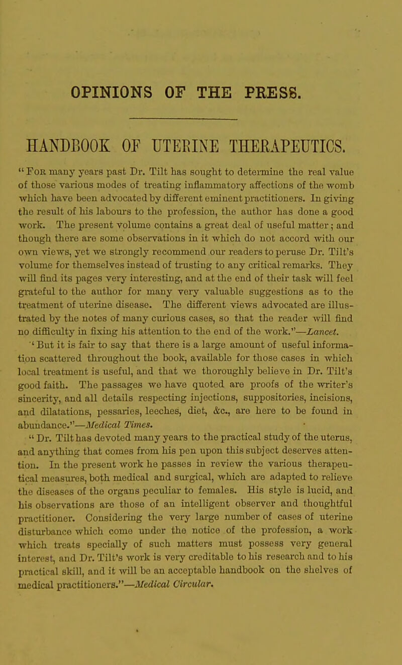 OPINIONS OF THE PRESS. HANDBOOK OF UTERINE THERAPEUTICS. For many years past Dr. Tilt has sought to determine the real value of those various modes of treating inflammatory affections of the ■womb which have been advocated by different eminent practitioners. In giving tlie result of his laboui's to the profession, the author has done a good work. The present volume contains a great deal of useful matter; and though there are some observations in it which do not accord with our o^vn views, yet we strongly recommend our readers to peruse Dr. Tilt's volume for themselves instead of trusting to any critical remarks. They will find its pages very interesting, and at the end of their task will feel grateful to the author for many very valuable suggestions as to the treatment of uterine disease. The different views advocated are illus- trated by the notes of many curious cases, so that the reader will find no difficulty in fixing his attention to the end of the Vi-ork.—Lancet. ■' But it is fair to say that there is a large amount of useful informa- tion scattered throughout the book, available for those cases in which local treatment is useful, and that we thoroughly believe in Dr. Tilt's good faith. The passages we have quoted are proofs of the writer's sincerity, and all details respecting injections, suppositories, incisions, and dilatations, pessaries, leeches, diet, &c., are here to be foimd in abundance.—Medical Times. Dr. Tilt has devoted many years to the practical study of the uterus, and anything that comes from his pen upon this subject deserves atten- tion. In the present work he passes in review the various therapeu- tical measures, both medical and surgical, which are adapted to relieve the diseases of the organs peculiar to females. His style is lucid, and his observations are those of an intelligent observer and thoughtful practitioner. Considering the vei-y large number of cases of uterine disturbance which come under the notice of the profession, a work which treats specially of such matters must possess very general interest, and Dr. Tilt's work is very creditable to his research and to his practical skill, and it wll bo an acceptable handbook on the shelves of medical practitioners.—Medical Circular,