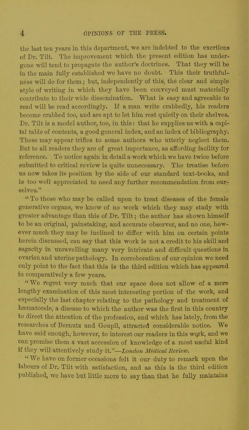 the last ten years in this department, we are indebted to the exertions of Br. Tilt. The improvemeut which the present edition lias under- gone will tend to jn-opagato the author's doctrines. That they will be in the main fully established we have no doubt. This their truthful- fiess will do for them; but, independently of this, the clear and simple stylo of writing in which they bavo been convoyed must materially contribute to their wide dissemination. What is easy and agreeable to read will be read accordingly. If a man write crabbedly, his readers become crabbed too, and are apt to let him rest quietly on their shelves. Dr. Tilt is a model author, too, in this: that ho supplies us with a capi- tal table of contents, a good general index, and an index of bibliography. These may appear trifles to some authors who utterly neglect them. Hut to all readers they aro of great iniiiortauce, as affording facility for reference. To notice again in detail a work wliich we have twice before submitted to critical review is quite unnecessary. The treatise before us now takes its position by the side of our standard text-books, and is too well appreciated to need any further recommendation from our- selves.  To those who may bo called upon to treat diseases of the female genenvtive organs, we know of no work which they may study with greater advantage than this of Dr. Tilt; the author has shown himself to bo an original, painstaking, and accurate observer, and no one, how- ever much they may bo inclined to differ with him on certain points herein discussed, can say that this work is not a credit to liis skill and sagacity in unmvelliug many very intricate and difficult questions in ovarian and uterine pathology. In corroboration of our opinion wo need only point to the fact that this is the third edition which has appeared in comparatively a few years. We I'egi'ot very much that our space does not allow of a more leugthj' examination of this most interesting portion of the work, .and especially the last chapter relating to the pathology and treatment of htematocele, a disease to which the author was the first in this country to du-ect the attention of the profession, and which has latelj', from the researches of Bemutz and GoupO, attracted considerable notice. We have said enough, however, to interest our readers in this wqrk, and we can promise them a vast accession of knowledge of a most useful kind if they will attentively study it.—London Medical Iteview. We have on former occasions felt it our duty to remark upon the ■labours of Dr. Tilt vnth satisfaction, and as this is the third edition published, wo have but little more to say than that he fully maintains