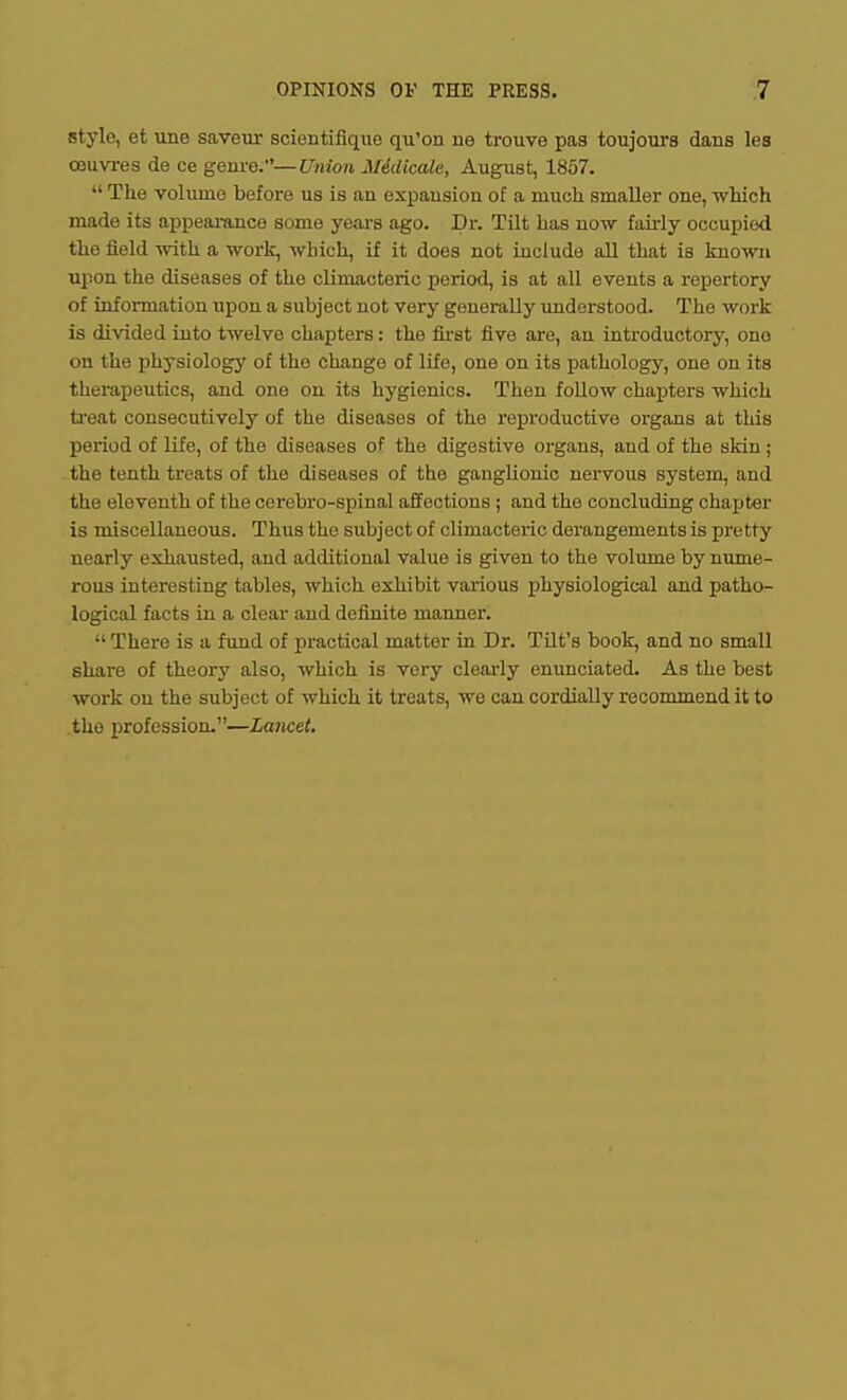 style, et une saveur scientifique qu'on ne trouve pas toujoura dans les OBUvres de ce genre.—Union Midicale, August, 1857.  The volume before us is an expansion of a much smaller one, which made its appearance some years ago. Dr. Tilt has now fairly occupied the field with a work, which, if it does not include aU that is known Tipon the diseases of the climacteric period, is at all events a repertory of infonnation iipon a subject not very generally imdorstood. The work is di\'ided into twelve chapters: the fu-st five are, an introductory, one on the physiology of the change of life, one on its pathology, one on its therapeutics, and one on its hygienics. Then foUow chapters which treat consecutively of the diseases of the reproductive organs at this period of life, of the diseases of the digestive organs, and of the skin ; the tenth treats of the diseases of the ganglionic nervous system, and the eleventh of the cerebro-spinal affections ; and the concluding chapter is miscellaneous. Thus the subject of climacteric derangements is pretty nearly exhausted, and additional value is given to the volume by nume- rous interesting tables, which exhibit various physiological and patho- logical facts in a clear and definite manner.  There is a fund of practical matter in Dr. TUt's book, and no small share of theory also, which is very clearly enunciated. As the best work on the subject of which it treats, we can cordially recommend it to the profession.—Lancet.