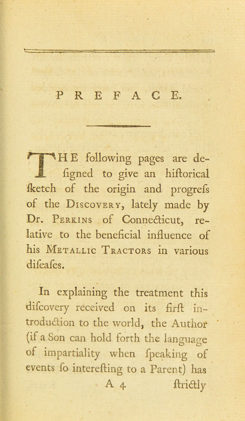 V- ■ . - ■ ; - ' - ■■ ■ ■- PREFACE, TH E following pages are de- Egned to give an hiftorical fketch of the origin and progrefs of the Discovery, lately made by Dr. Ferkins of Connedlicut, re- lative to the beneficial influence of his Metallic Tractors in various difeafes. « In explaining the treatment this difcovery received on its firfl: in- trodudion to the world, the Author (if a Son can hold forth the lansuane of impartiality when fpeaking of events fo interefting to a Parent) has A 4 ftridly