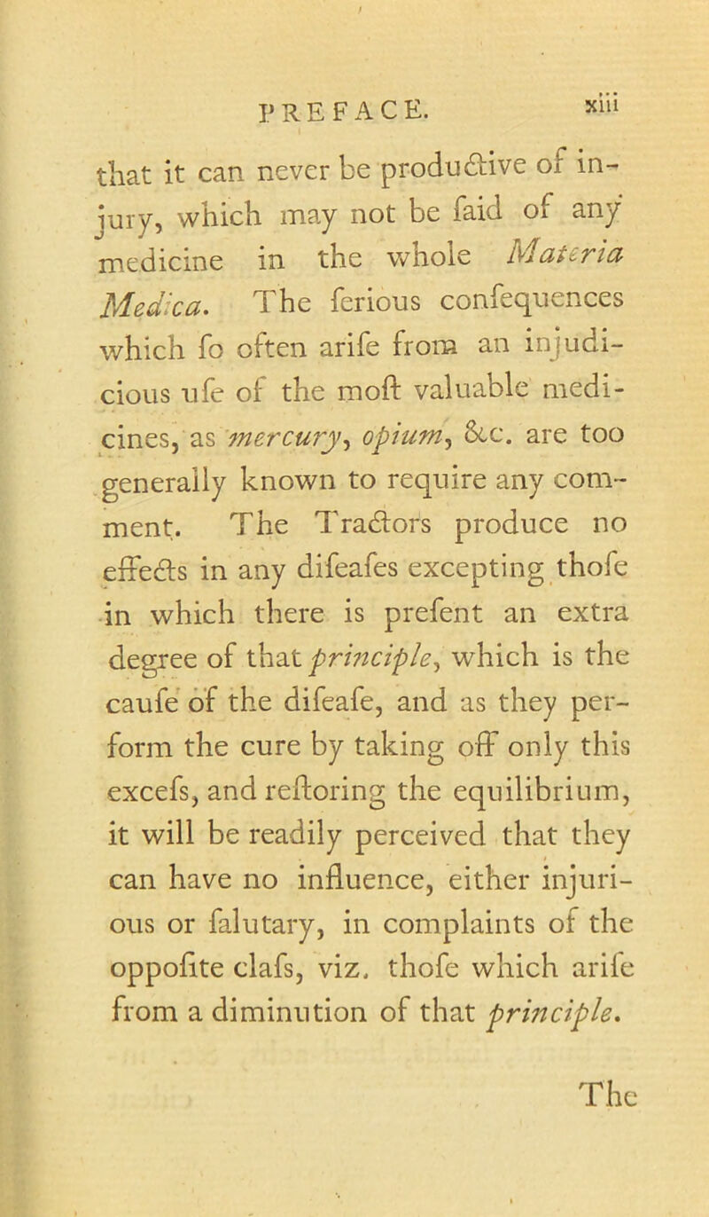 that it can never be produftive of in- jury, which may not be faid of any medicine in the whole hlcitSTici Medica. The ferious confequences which fo often arife from an injudi- cious ufe of the moft valuable medi- cines, as mercuryopium^ &c. are too .generally known to require any com- ment. The Tradors produce no effeds in any difeafes excepting thofe in which there is prefent an extra degree of that principle^ which is the caufe of the difeafe, and as they per- form the cure by taking off only this excefs, and reftoring the equilibrium, it will be readily perceived that they can have no influence, either injuri- ous or falutary, in complaints of the oppoflte clafs, viz. thofe which arife from a diminution of that principle. The