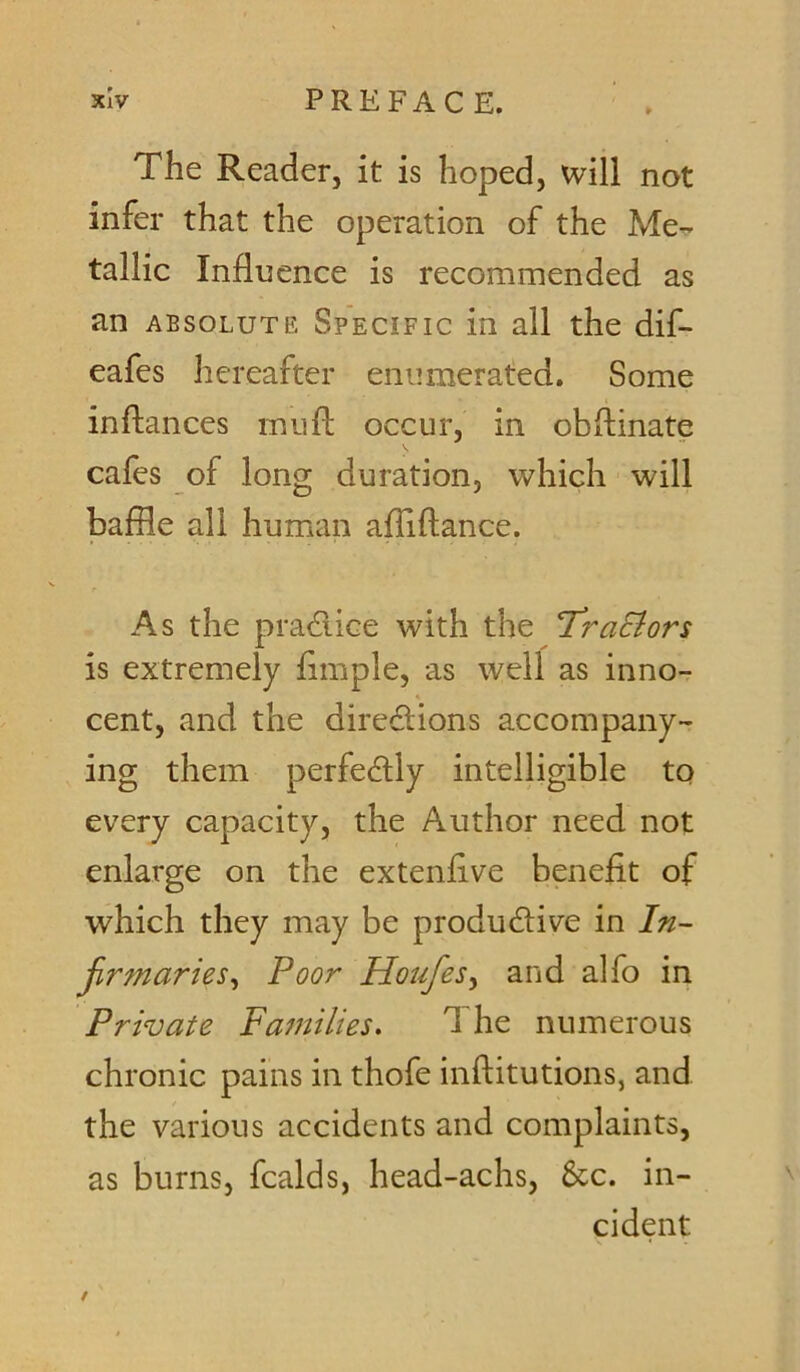The Reader, it is hoped, will not infer that the operation of the Me- tallic Influence is recommended as an ABSOLUTE Specific in all the dif- eafes hereafter enumerated. Some inftances muft occur, in obftinate cafes of long duration, which will baffle all human affiftance. As the pradice with the T^raciors is extremely fimple, as well as inno- cent, and the diredions accompany- ing them perfedly intelligible to every capacity, the Author need not enlarge on the extenfive benefit of which they may be produdive in In- firmaries^ Poor Houfes^ and alfo in Private Families. The numerous chronic pains in thofe inflitutions, and the various accidents and complaints, as burns, fcalds, head-achs, &c. in- cident /