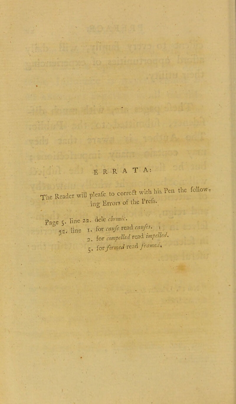 '*•» • f • ! • 'U . I r k \ I V/ * ■'%■ 1- • ■»-« A ■*:’'' , .} ^ > k' ' - * A • -v,.-‘v v-:?' t :/ S„ ' 1 . ;r ■osl-i.^ F». ■ ERRATA; The Reader wiU pleafc to correa with his I’eo the follow, ing Errors of the Prels, Pa<re S- line zz. dele chonic. ° line 1. ior cati/eTtadcaii/es. ^ o. for compelled read impelled. 5. forread/iwW. \