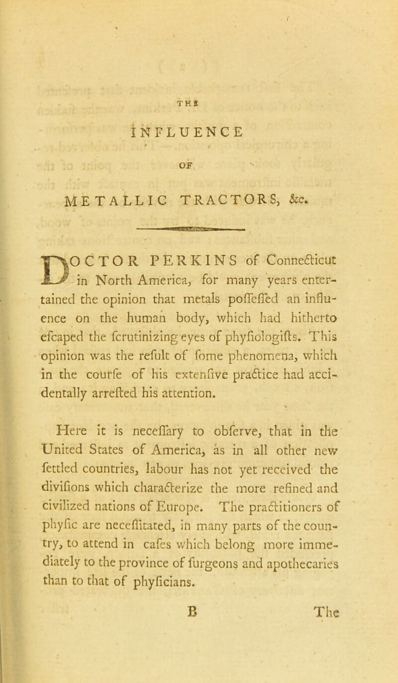 THE INFLUENCE > OF METALLIC TRACTORS, &c. Doctor perkins of Conneaicut in North America, for many years enter- tained the opinion that metals poffclTed ah influ- ence on the human body, which had hitherto efcaped the fcrutinizing eyes of phyfiologifts. This opinion was the refult of fome phenomena, which in the courfe of his extenfive pradlice had acci- dentally arrefted his attention. % Here it is neceflary to obferve, that in the United States of America, as in all other new’ fettled countries, labour has not yet received the divifions which chara6lerize the more refined and civilized nations of Europe. The pradtitioners of phyfic are neceflitated, in many parts of the coun- try, to attend in cafes which belong more imme- diately to the province of furgeons and apothecaries than to that of phyficians.