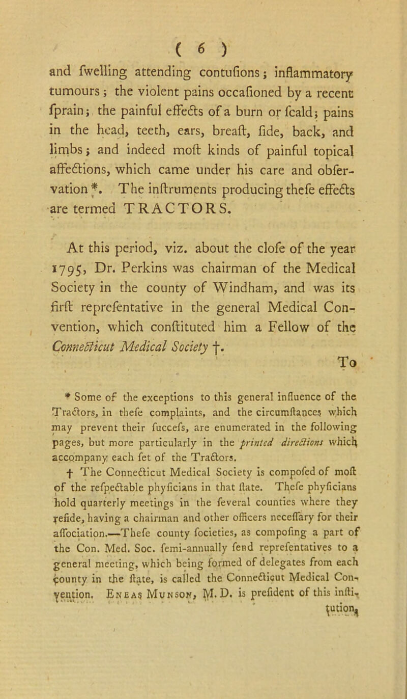 and fwelling attending contufions; inflammatory tumours ; the violent pains occafioned by a recent fprainj the painful effe6ls of a burn or fcaldj pains in the head, teeth, ears, breaft, fide, back, and linabs j and indeed moft kinds of painful topical affeftions, which came under his care and obfer- vation The inftruments producing thefe effedls •are termed TRACTORS. At this period, viz. about the clofe of the year- 1795, Dr. Perkins was chairman of the Medical Society in the county of Windham, and was its firfl: reprefentative in the general Medical Con- vention, which conftituted him a Fellow of the CmneSiicut Medical Society f. To » % * Some of the exceptions to this general influence of the Traflors, in tliefe complaints, and the circumflaoce? \yhich may prevent their fuccefs, are enumerated in the following pages, but more particularly in the printed dire£lions which accompany each fet of the Traftors. f The Connefticut Medical Society is compofed of mofl: of the refpedlable phyficians in that flate. Thefe phyficians hold quarterly meetings in the feveral counties where they ^•efide, having a chairman and other officers neceflary for their aflbeiatipn.—Thefe county focieties, as compoflng a part of the Con. Med. Soc. femi-annually fend reprefentatives to a general meeting, which being formed of delegates from each pounty in the Hate, is called the ConnefHcut Medical Con-, yention. Eneas Munson, M. D. is prefident of this infti.