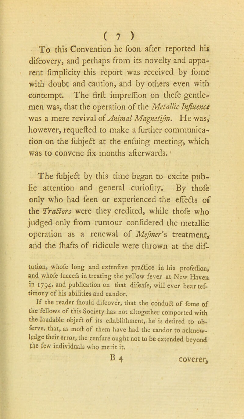 To this Convention he foon after reported his difcovery, and perhaps from its novelty and appa- rent limplicity this report was received by fome with doubt and caution, and by others even with contempt. The firfl impreffion on thefe gentle- men was, that the operation of the Metallic Influence was a mere revival of Animal Magnetijm, He was, however, requefted to make a further communica- tion on the fubjedt at the enfuing meeting, which was to convene fix months afterwards. • The fubje6t by this time began to excite pub- lic attention and general curiofity. By thofe only who had feen or experienced the elFeds of the 'TraEiors were they credited, while thofe who judged only from rumour confidered the metallic operation as a renewal of Mejmer\ treatment, and the fhafts of ridicule were thrown at the dif- tution, whofe long and extenfive praftice in his profeffion, and whofe fuccefs in treating the yellow fever at New Haven in 1794, publication on that difeafe, wrill ever bear tef- timony of his abilities and candor. If the reader fhould difcover, that the condudl of fome of the fellows of this Society has not altogether comported with the laudable objeft of its eftablilhment, he is delired to ob- lerve, that, as mod of them have had the candor to acknow- ledge their error, the cenfure ought not to be extended beyond the few individuals who merit it. B4 coverer.