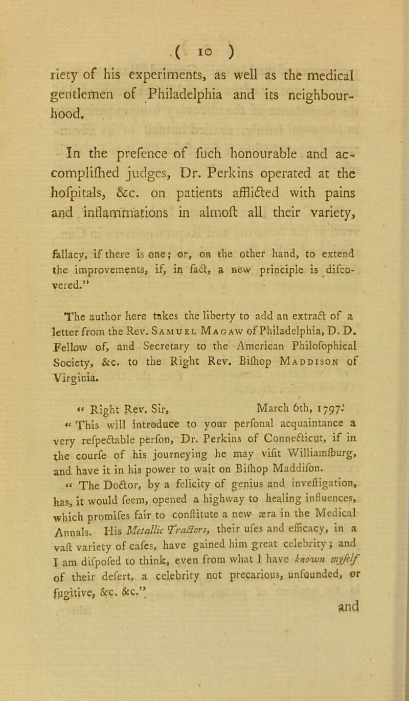 .( lo ) riety of his experiments, as well as the medical gentlemen of Philadelphia and its neighbour- hood. In the prefence of fuch honourable and ac- complilhed judges. Dr. Perkins operated at the hofpitals, &c. on patients affllfted with pains and inflammations in almofl: all their variety, fallacy, if there is one; or, on the other hand, to extend the improvements, if, in fa£l, a new principle is ^difco- vered.” The author here takes the liberty to add an extraft of a letter from the Rev. Samuel Mao aw of Philadelphia, D. D. Fellow of, and Secretary to the American Philofophical Society, Sec. to the Right Rev. Bifhop Maddison of Virginia. f «* Right Rev. Sir, March 6th, 1797.' « This will introduce to your perfonal acquaintance a very refpeftable perfon, Dr. Perkins of Connefticut, if in the courfe of his journeying he may vifit Williamlburg, and have it in his power to wait on Bilhop Maddifon. « The Doftor, by a felicity of genius and inveftigation, has, it would feem, opened a highway to healing influences, which promifes fair to conftitute a new sera in the Medical Annals. His Metallic ’Traaors, their ufes and efficacy. In a vaft variety of cafes, have gained him great celebrity; and I am difpofed to think, even from what I have kno~-wn jny/elf of their defert, a celebrity not precariojis, unfounded, or fugitive, See. Sec.'\