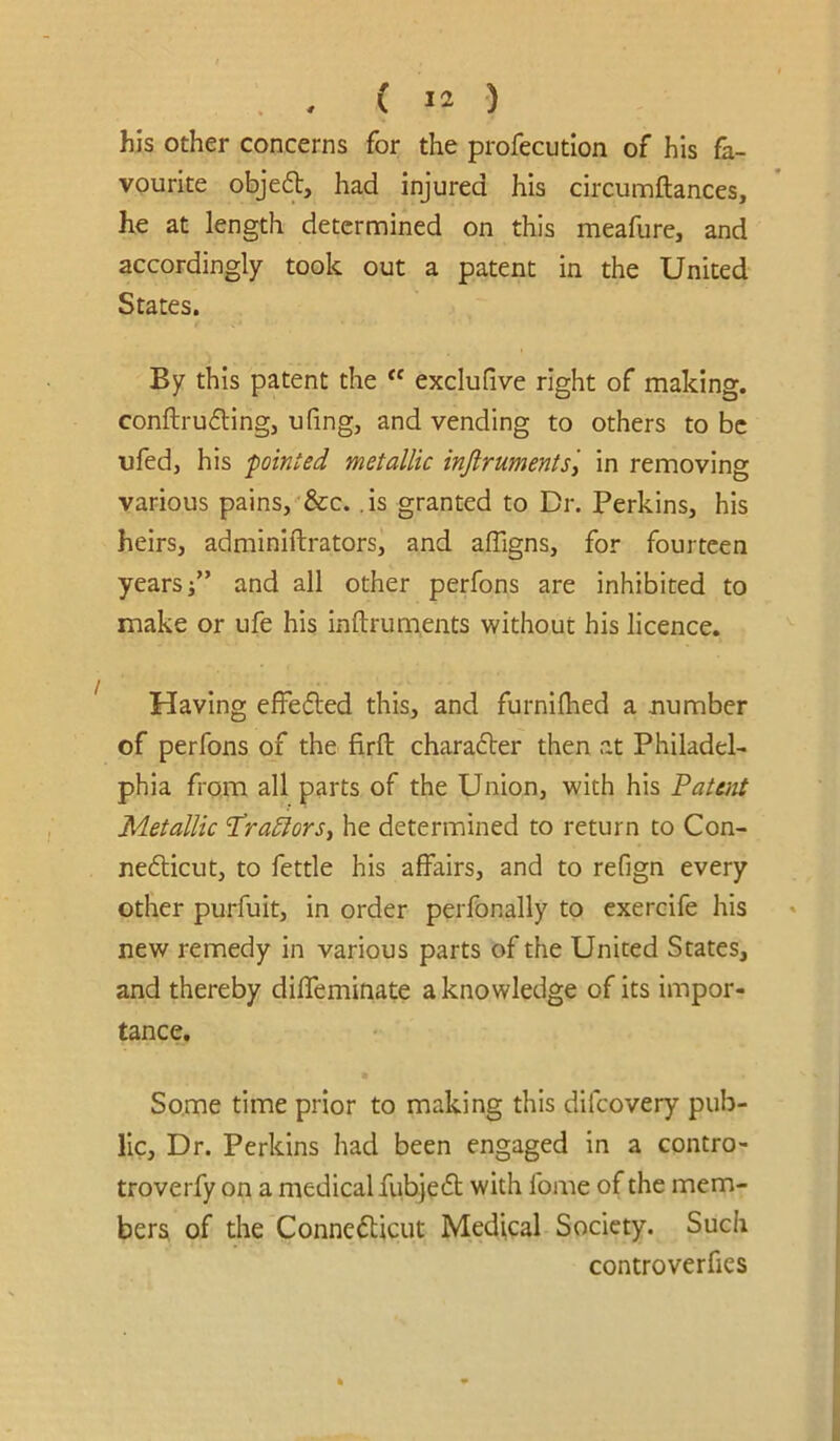 his other concerns for the profecution of his fa- vourite objed, had injured his circumftances, he at length determined on this meafure, and accordingly took out a patent in the United States. By this patent the exclufive right of making. conftru6lingj ufing, and vending to others to be ufed, his fainted metallic inflruments\ in removing various pains, &c. .is granted to Dr. Perkins, his heirs, adminiftrators, and affigns, for fourteen years/’ and all other perfons are inhibited to make or ufe his inftruments without his licence. Having efFeded this, and furnilhed a number of perfons of the firfl: charader then at Philadel- phia from all parts of the Union, with his 'Patent Metallic Pra^ors^ he determined to return to Con- nefticut, to fettle his affairs, and to refign every other purfuit, in order perfonally to cxercife his new remedy in various parts of the United States, and thereby diffeminate a knowledge of its impor- tance. Some time prior to making this difeovery pub- lic, Dr. Perkins had been engaged in a contro- troverfy on a medical fub.je6t with fome of the mem- bers, of the Connedlicut Medical Society. Such controverfies