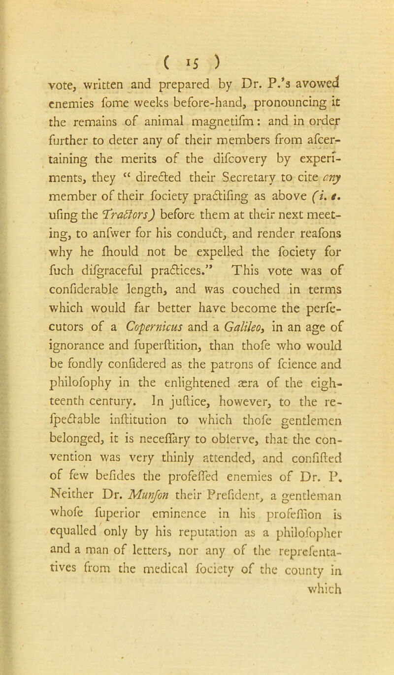 vote, written and prepared by Dr. P.’s avowed enemies fome weeks before-hand, pronouncing it the remains of animal magnetifm; and in order further to deter any of their members from afeer- taining the merits of the difeovery by experi- ments, they “ diredted their Secretary to cite any member of their fociety pradifing as above (i. t, ufing the 'T^ru^ors) before them at their next meet- ing, to anfwer for his condud;, and render reafons why he Ihould not be expelled the fociety for fuch dilgraceful pradices.” This vote was of confiderable length, and was couched in terms which would far better have become the perfe- cutors of a Copernicus and a Galileo^ in an age of ignorance and fuperftition, than thofe who would be fondly confidered as the patrons of fcience and philofophy in the enlightened asra of the eigh- teenth century. In juftice, however, to the re- fpedable inftitution to which thofe gentlemen belonged, it is neceffary to obierve, that the con- vention was very thinly attended, and confifted of few befides the profefied enemies of Dr. P. Neither Dr. Munjon their Prefident, a gentleman whofe fuperior eminence in his profehion is equalled only by his reputation as a philofopher and a man of letters, nor any of the reprefenta- tives from the medical fociety of the county in which