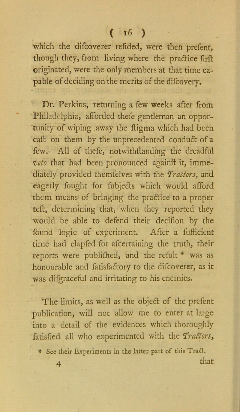 which the difcoverer refided, were then prefent, though they, from living where the praftice firft originated, were the only members at that time ca- pable of deciding on the merits of the difcovery. Dr. Perkins, returning a few weeks after from Philadelphia, afforded thefe gentleman an oppor- 'tunity of wiping away the ftigma which had been caft on them by the unprecedented condu6t of a few. All of thefe, notwithftanding the dreadful •veto that had been pronounced againfl it, imme- diately provided themfelves with the ’tractors^ and eagerly fought for fubjeds which would afford them means of bringing the pradice to a proper tefl, determining that, when they reported they would be able to defend their decifion by the found logic of experiment. After a fufficient time had elapfed for afeertaining the truth, their reports were publifhed, and the refuk * was as honourable and fatisfadory to the difcoverer, as it was difgraceful and irritating to his enemies. The limits, as well as the objed of the prefent publication, will not allow me to enter at large into a detail of the evidences which thoroughly fatisfied all who experimented with the l^raMorSy * See their Experiments in the latter part of this Traft. A titat