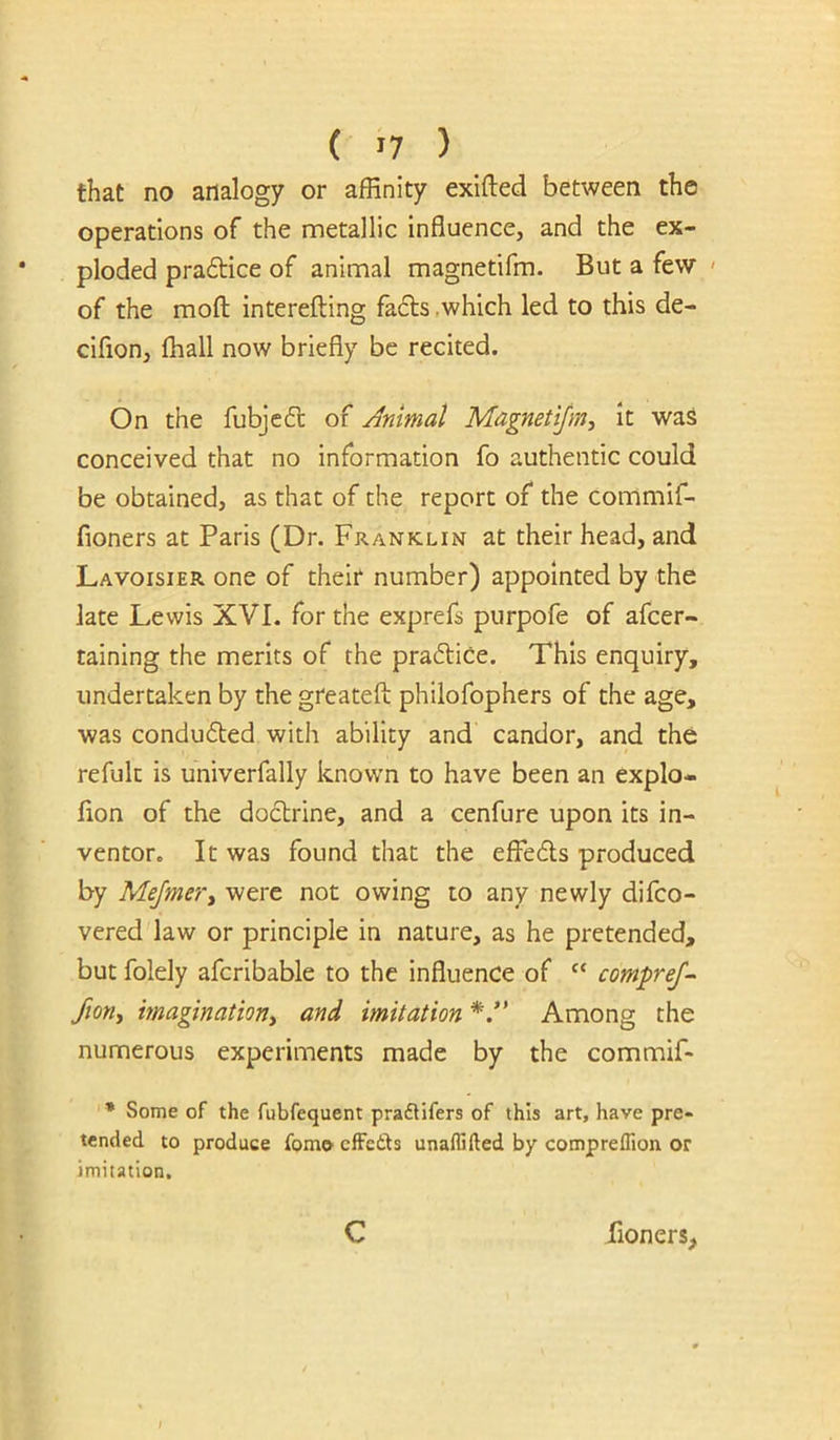 that no analogy or affinity exifted between the operations of the metallic influence, and the ex- ploded pradtice of animal magnetifm. But a few ' of the moft: interefting fads .which led to this de- cifion, fhall now briefly be recited. On the fubjed of /Animat Magnetijm, it waS conceived that no information fo authentic could be obtained, as that of the report of the commif- fioners at Paris (Dr. Franklin at their head, and Lavoisier one of their number) appointed by the late Lewis XVI. for the exprefs purpofe of afcer- taining the merits of the pradice. This enquiry, undertaken by the greateft philofophers of the age, was conduded with ability and candor, and the refuk is univerfally known to have been an explo- flon of the dodrine, and a cenfure upon its in- ventor. It was found that the effeds produced by MeJmeVy were not owing to any newly difco- vered law or principle in nature, as he pretended, but folely afcribable to the influence of “ comprej- fiony imagmatioriy and imitation Among the numerous experiments made by the commif- * Some of the fubfequent praflifers of this art, have pre- tended to produce fomoeffeits unaffifted by comprelTion or imitation. C fioners. k