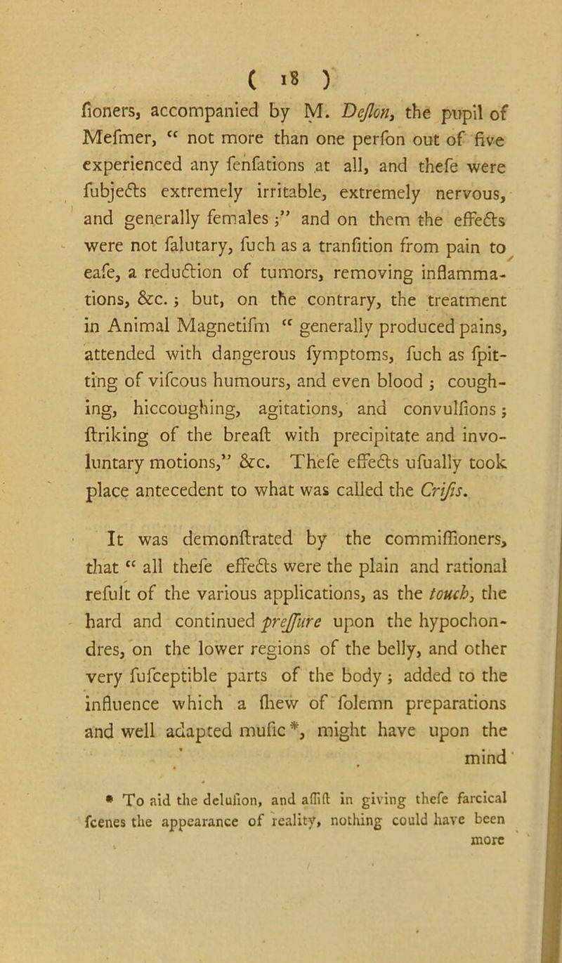 fioners, accompanied by M. Bejloriy the pupil of Mefmer, “ not more than one perfon out of five experienced any fehfations at all, and thefe were fubjefts extremely irritable, extremely nervous, and generally females j” and on them the effefts ^ were not falutary, fuch as a tranfition from pain to eafe, a reduftion of tumors, removing inflamma- tions, &c.; but, on the contrary, the treatment in Animal Magnetifm “ generally produced pains, attended with dangerous fymptoms, fuch as fpit- ting of vifcous humours, and even blood ; cough- ing, hiccoughing, agitations, and convulfions j ftriking of the breaft with precipitate and invo- luntary motions,” &c. Thefe effefts ufually took place antecedent to what was called the Crifis, It was demonflirated by the commilTioners, that “ all thefe e£fe£ls were the plain and rational refult of the various applications, as the touchy die hard and continued frejfiire upon the hypochon- dres, on the lower regions of the belly, and other very fufceptible parts of the body added to the influence which a fliew of folemn preparations and well adapted mufic might have upon the mind' • To aid the dclulion, and aflift in giving thefe farcical fcenes the appearance of reality, nothing could have been more