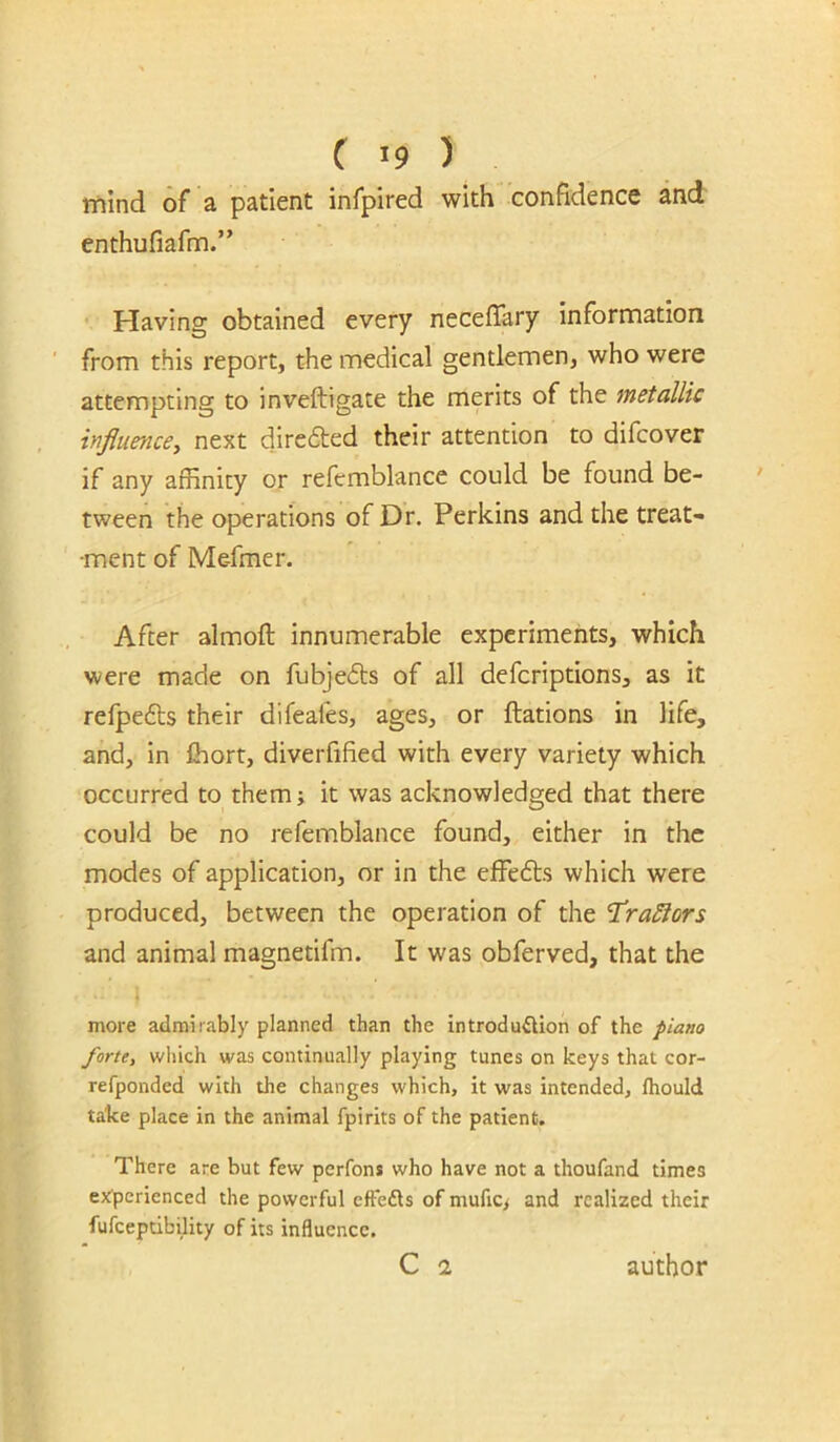 mind of a patient infpired with confidence and enthufiafm.” • Having obtained every neceffary Information from this report, the medical gentlemen, who were attempting to inveftigate the merits of the metallic influence, next diredted their attention to difcover if any affinity or refemblance could be found be- tween the operations of Dr. Perkins and the treat- ment of Mefmer. After almoft innumerable experiments, which were made on fubjedts of all deferiptions, as it refpedts their difeafes, ages, or ftations in life, and, in Ihort, diverfified with every variety which occurred to them; it was acknowledged that there could be no refemblance found, either in the modes of application, or in the effedts which were produced, between the operation of the T^raSiors and animal magnetifm. It was obferved, that the more admirably planned than the introduflion of the piano forte, wliich was continually playing tunes on keys that cor- refponded with the changes which, it was intended, Ihould take place in the animal fpirits of the patient. There are but few perfons who have not a thoufand times ex'pcrienced the powerful effefts of mufic/ and realized their fufcepdbility of its influence. C 2 author