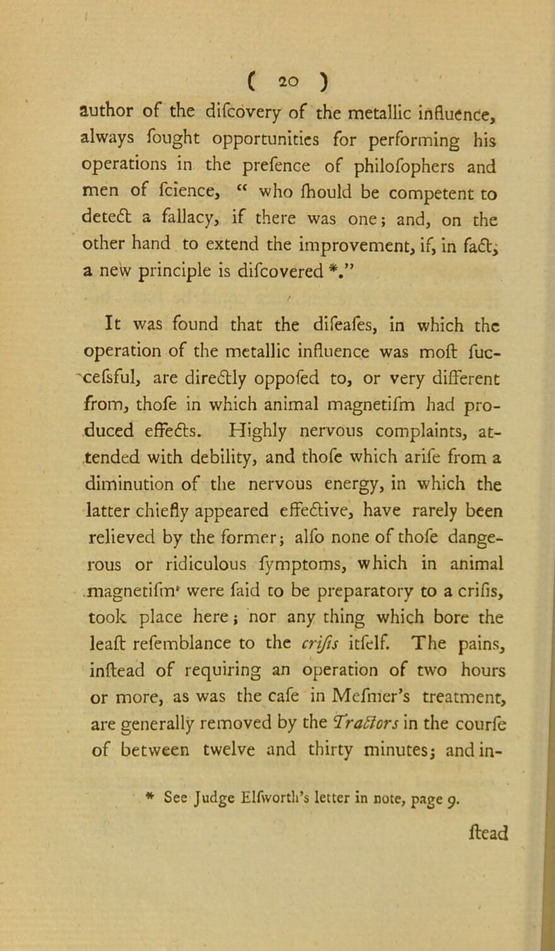 ! ( 20 ) author of the difcovery of the metallic influence, always fought opportunities for performing his operations in the prefence of philofophers and men of fcience, “ who fliould be competent to detedt a fallacy, if there was one; and, on the other hand to extend the improvement, if, in faft^ a new principle is difcovered It was found that the difeafes, in which the operation of the metallic influence was moft fuc- 'cefsful, are diredly oppofed to, or very different from, thofe in which animal magnetifm had pro- duced effedls. Highly nervous complaints, at- tended with debility, and thofe which arife from a diminution of the nervous energy, in which the latter chiefly appeared effe6live, have rarely been relieved by the former; alfo none of thofe dange- rous or ridiculous fymptoms, which in animal .magnetifm* were faid to be preparatory to a crifis, took place here; nor any thing which bore the leaft refemblance to the cr^s itfelf. The pains, inftead of requiring an operation of two hours or more, as was the cafe in Mefmer’s treatment, are generally removed by the Traylors in the courfe of between twelve and thirty minutes; andin- * See Judge Elfworth’s letter in note, page 9. Head