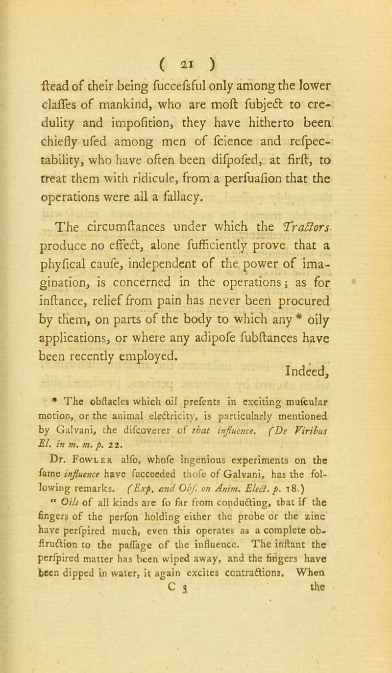 ( ) Head of cheir being fuccefsful only among the lower clafles of mankind, who are moft fubjedl to cre- dulity and impofition, they have hitherto been chiefly ufed among men of fclence and refpec- tability, who have often been difpofed, at firft, to treat them with ridicule, from a perfuafion that the operations were all a fallacy. The circumftances under which the 'Tra5lors produce no efredl, alone fufficiently prove that a phyfical caufe, independent of the power of ima- gination, is concerned in the operations j as for inftance, relief from pain has never been procured by them, on parts of the body to which any * oily applications, or where any adipofe fubftances have been recently employed. Indeed, * The obftacles which oil prefents in exciting mufcular motion, or the animal eleftricity, is particularly mentioned by Galvani, the difcoverer of that influence, (Be Viribus El. in m. m. p, 22. Dr. Fowler alfo, whofe ingenious experiments on the fame influe?ice have fucceeded thofe of Galvani, has the fol- lowing remarks. (Exp. and Obf. on Anim. EleSi.p. 18.) “ Oils of all kinds are fo far from conduding, that if tlie fingers of the perfon holding either the probe or the zinc have perfpired much, even this operates as a complete ob- firuftion to the paflage of the influence. The inftant the perfpired matter has been wiped away, and the fingers have been dipped in water, it again excites contraftions. When C 3 the