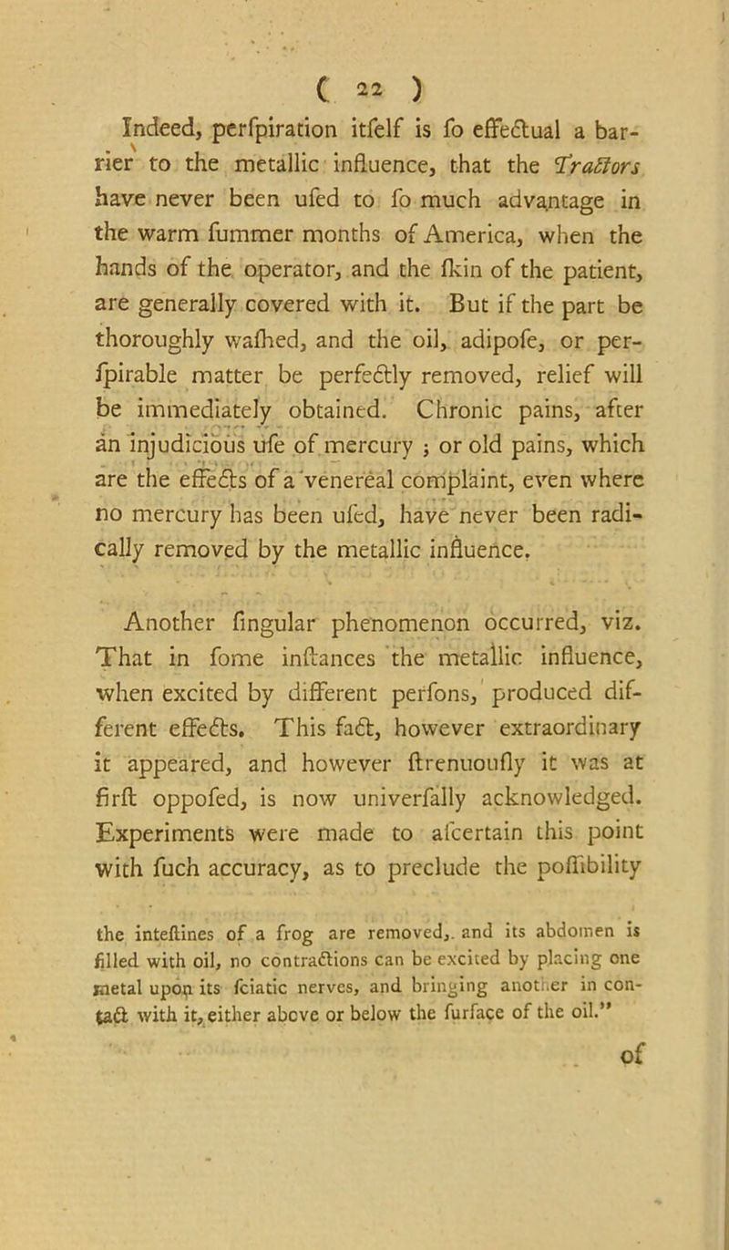 Indeed, pcrfpiration itfelf is fo effedual a bar- rier to the metallic influence, that the traStors have never been ufed to fo much adva^ntage in the warm fummer months of America, when the hands of the operator, and the fkin of the patient, are generally covered with it. But if the part be thoroughly wafhed, and the oil, adipofe, or per- Ipirable matter be perfeflly removed, relief will be immediately obtained. Chronic pains, after an Injudicious ufe of mercury j or old pains, which are the efFedls of a Venereal complaint, even where no mercury has been ufed, have never been radi- cally removed by the metallic influence. Another Angular phenomenon occurred, viz. That in fome inftances the metallic influence, when excited by different perfons, produced dif- ferent effefts. This fadt, however extraordinary it appeared, and however ftrenuoufly it was at firfl oppofed, is now univerfally acknowledged. Experiments were made to afcertain this point with fuch accuracy, as to preclude the poffibility the inteftines of a frog are removedj. and its abdomen is filled with oil, no contraftions can be excited by placing one jnetal upojpi its fciatic nerves, and bringing another in con- taft with it, either above or below the furface of the oil.” of