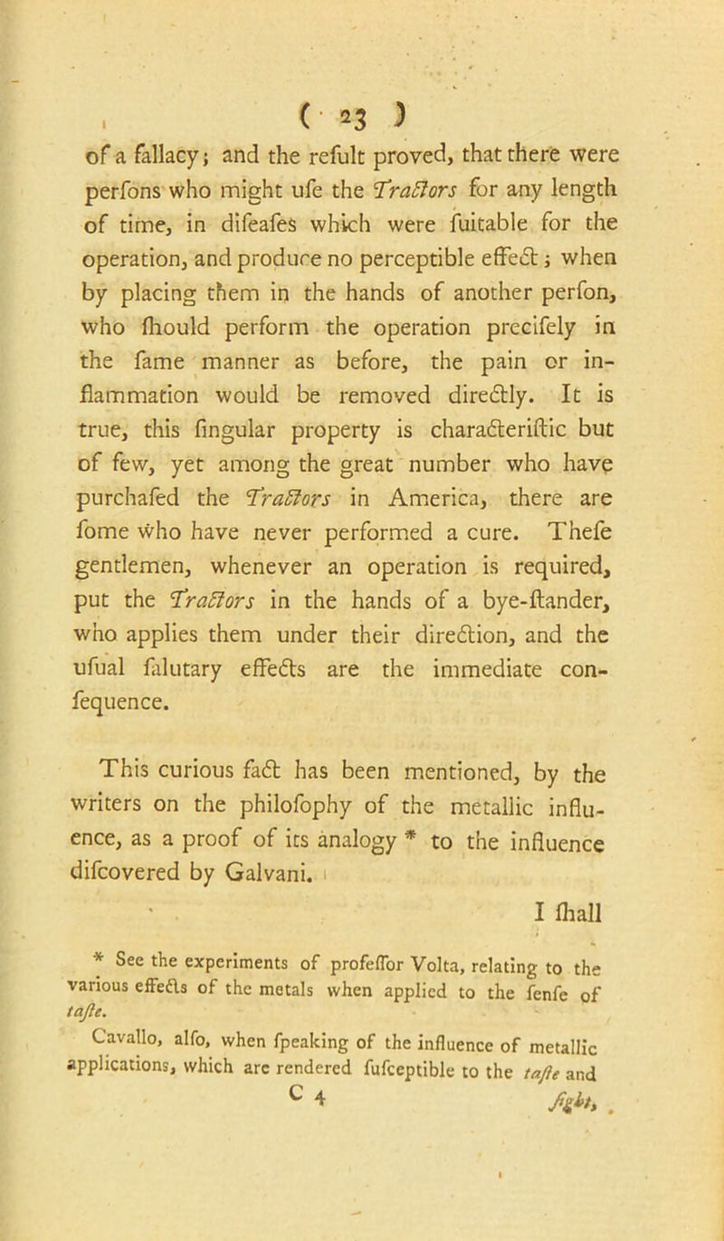 of a fallacy; and the refult proved, that there were perfons'who might ufe the ’TraSlors for any length of time, in difeafeS which were iuitable for the operation, and produce no perceptible efFeft; when by placing them in the hands of another perfon, who Ihould perform the operation precifely in the fame manner as before, the pain or in- flammation would be removed diredtly. It is true, this Angular property is charafteriftic but of few, yet among the great number who have purchafed the ‘TraSfors in Am.erica, there are fome who have never performed a cure. Thefe gentlemen, whenever an operation is required, put the ^ra^tors in the hands of a bye-ftander, who applies them under their diredion, and the ufual falutary efFeds are the immediate con- fequence. This curious fad has been mentioned, by the writers on the philofophy of the metallic influ- ence, as a proof of its analogy * to the influence difcovered by Galvani. i • . I lhall * See the experiments of profeflbr Volta, relating to the various effedls of the metals when applied to the fenfe of tajle. Cavallo, alfo, when fpeaking of the influence of metallic applications, which arc rendered fufceptible to the tafle and C 4 Jight, ^