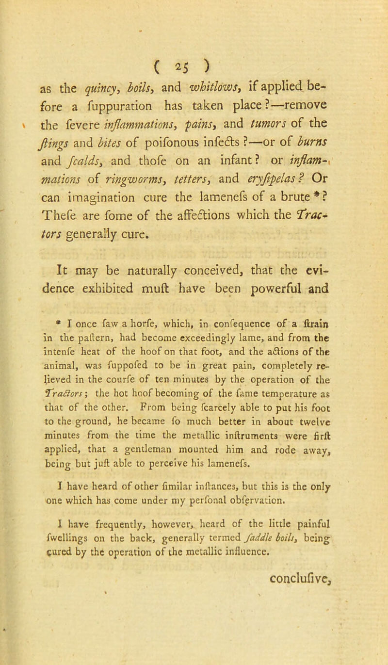 as the qutncyy boils, and whitlows, if applied be- fore a fuppuration has taken place ?—remove the fevere inflammations, 'pains, and tumors of the flings and bites of poifonous infefts ?—or of burns and Jcalds, and thofe on an infant? or inflam-x mations of ringworms, tetters, and eryftpelas? Or can imagination cure the lamenefs of a brute * ? Thefe are fome of the afFe6bions which the 'Trac* tors generally cure. It may be naturally conceived, that the evi- dence exhibited muft have been powerful and • I once faw a horfe, which, in confequence of a ftraln in the pallern, had become exceedingly lame, and from the intenfe heat of the hoof on that foot, and the afUons of the animal, was fuppofed to be in great pain, completely re- lieved in the courfe of ten minutes by the operation of the TraSlors; the hot hoof becoming of the fame temperature as that of the other. From being fcarcely able to put his foot to the ground, he became fo much better in about twelve minutes from the time the metallic inftruments were firft applied, that a gentleman mounted him and rode away, being but juft able to perceive his lamenefs. I have heard of other fimilar inftances, but this is the only one which has come under my perfoaal obfervation. I have frequently, however, heard of the little painful fwellings on the back, generally termed /addle boils, being cured by the operation of the metallic influence. conclufivcj