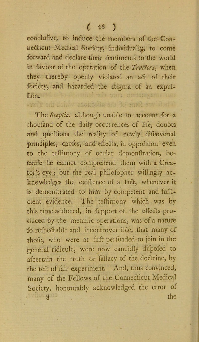 conclufive, to induce the members of the' Con- necticut Medical Society, individually to come forward and declare their fentiments to the world in favour of the operation of the T^ra^ors^ when they thereby openly violated an ad of their fociety, and hazarded the ftigrna of an expul- fion. The Sceptic, although unable to account for a thoufand of the daily occurrences of life, doubts and queftions the reality of newly difcovered principles, caufes, and effeds, in oppofidon' even to the teftimony of ocular demonftration, be- Caule he cannot comprehend them with a Crea- tor's eye j but the real philofopher willingly ac- knowledges the exiftence of a fad, whenever it is demonftrated to him by competent and fufH- cient evidence. The teftimony which was by this time adduced, in fupport of the effeds pro- duced by the metallic operations, was of a nature fo refpedable and incontrovertible, that many of thofe, who were at firft perfuaded'to join in the general ridicule, were now candidly difpofed to afcertain the truth or fallacy of the dodrine, by the teft of fair experiment. And, thus convinced, many of the Fellows of the Connedicut Medical Society, honourably acknowledged the error of S the