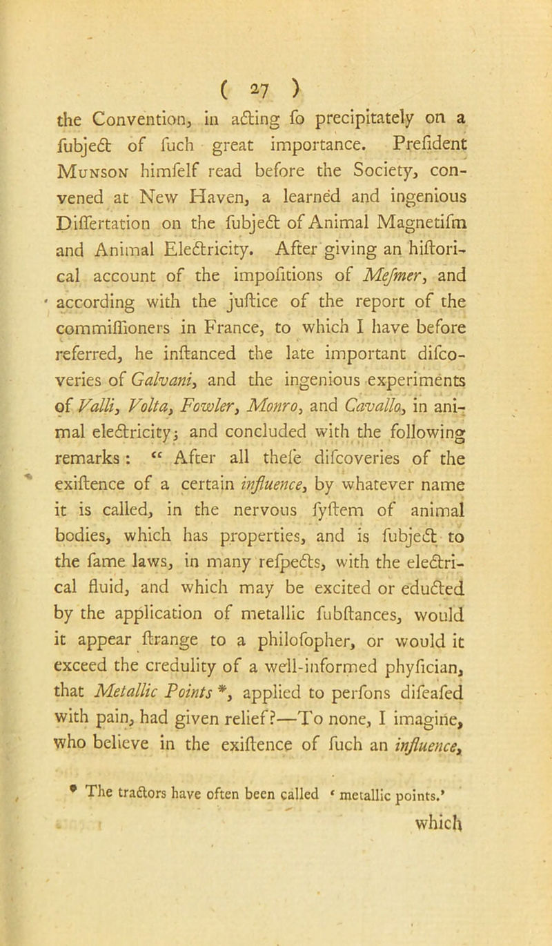 the Conventiorij in adiing fo precipitately on a fubjed of fuch great importance. Prefident Munson himfelf read before the Society, con- vened at New Haven, a learned and ingenious Differtation on the fubjeft of Animal Magnetifm and Animal Eledtricity. After giving an hiftori- cal account of the impofidons of Mejmer, and ' according with the juftice of the report of the commiffioners in France, to which I have before referred, he inftanced the late important difco- verles of Galvanic and the ingenious experiments of ValU, Volt ay Fowler, Monro y and Cavalloy in ani- mal eleftricityj and concluded with the following remarks : ‘‘ After all thefe difcoveries of the exiftence of a certain injluencey by whatever name it is called, in the nervous fyftem of animal bodies, which has properties, and is fubje^l to the fame laws, in many refpeds, with the eledri- cal fluid, and which may be excited or edufted by the application of metallic fubftances, would it appear fl:range to a philofopher, or would it exceed the credulity of a well-informed phyfician, that Metallic Points *, applied to perfons difeafed with pain, had given relief?—To none, I imagine, who believe in the exiftence of fuch an influence^ • The traftors have often been called ‘ metallic points.’ which