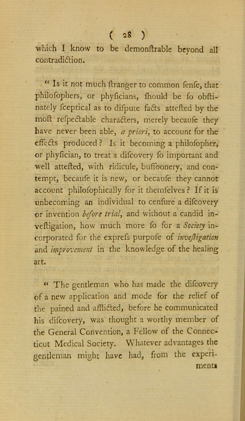 ( ^8 ) which I know to be demonftrable beyond all contradidlion. “ Is it not much ftranger to common fenfe, that philofophers, or phyficians, fhould be fo obfti- nately fceptical as to difpute fadts atrefted by the moft refpedlable charafters, merely becaufe they have never been able, a priori, to account for the efFedls produced ? Is it becoming a philofopher, or phyfician, to treat a difeovery fo important and well attefted, with ridicule, buffoonery, and con- tempt, becaufe it is new, or becaufe they cannot account philofophically for it themfelves ? If it is unbecoming an individual to cenfure a difeovery or invention before trial, and without a candid in- veftigation, how much more fo for a Society in- corporated for the exprefs purpofe of invejligation and improvement in the knowledge of the healing art. “ The gentleman who has made the difeovery of a nev/ application and mode for the relief of the pained and afflifted, before he communicated his difeovery, was thought a worthy member of the General Convention, a Fellow of the Connec- ticut Medical Society. Whatever advantages the gentleman might have had, from the experi- ments