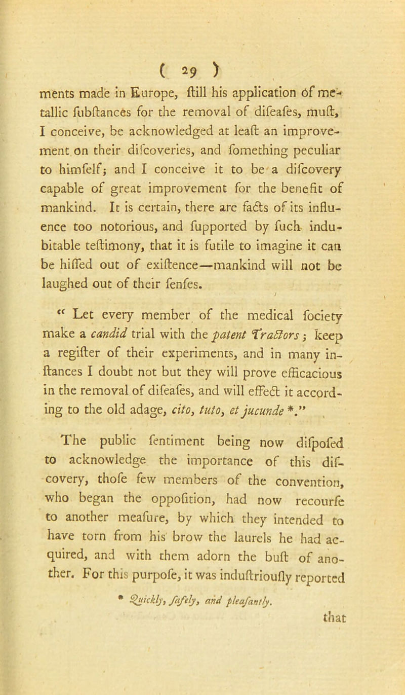 ments made In Europe, ftlll his application df me- tallic fubftances for the removal of difeafes, mull, I conceive, be acknowledged at leaft an improve- ment on their difeoveries, and fomething peculiar to himfelfj and I conceive it to be'a difeoverjr capable of great improvement for the benefit of mankind. It is certain, there are fa£ls of its influ- ence too notorious, and fupported by fuch indu- bitable teflimony, that it is futile to imagine it can be hifled out of exiflence—mankind will not be laughed out of their fenfes. j “ Let every member of the medical foclety make a candid trial with the -patent Tracers; keep a regifter of their experiments, and in many in- ftances I doubt not but they will prove efficacious in the removal of difeafes, and will efFedl it accord- ing to the old adage, citOy tutOy et jucunde The public fentiment being now difpofed to acknowledge the importance of this dif- covery, thofe few members of the convention, who began the oppofition, had now recourfc to another meafure, by which they intended to have torn from his brow the laurels he had ac- quired, and with them adorn the bufl: of ano- ther. For this purpofe, it was induftrioully reported • ^ickly, faftly, and plea/an fly. that