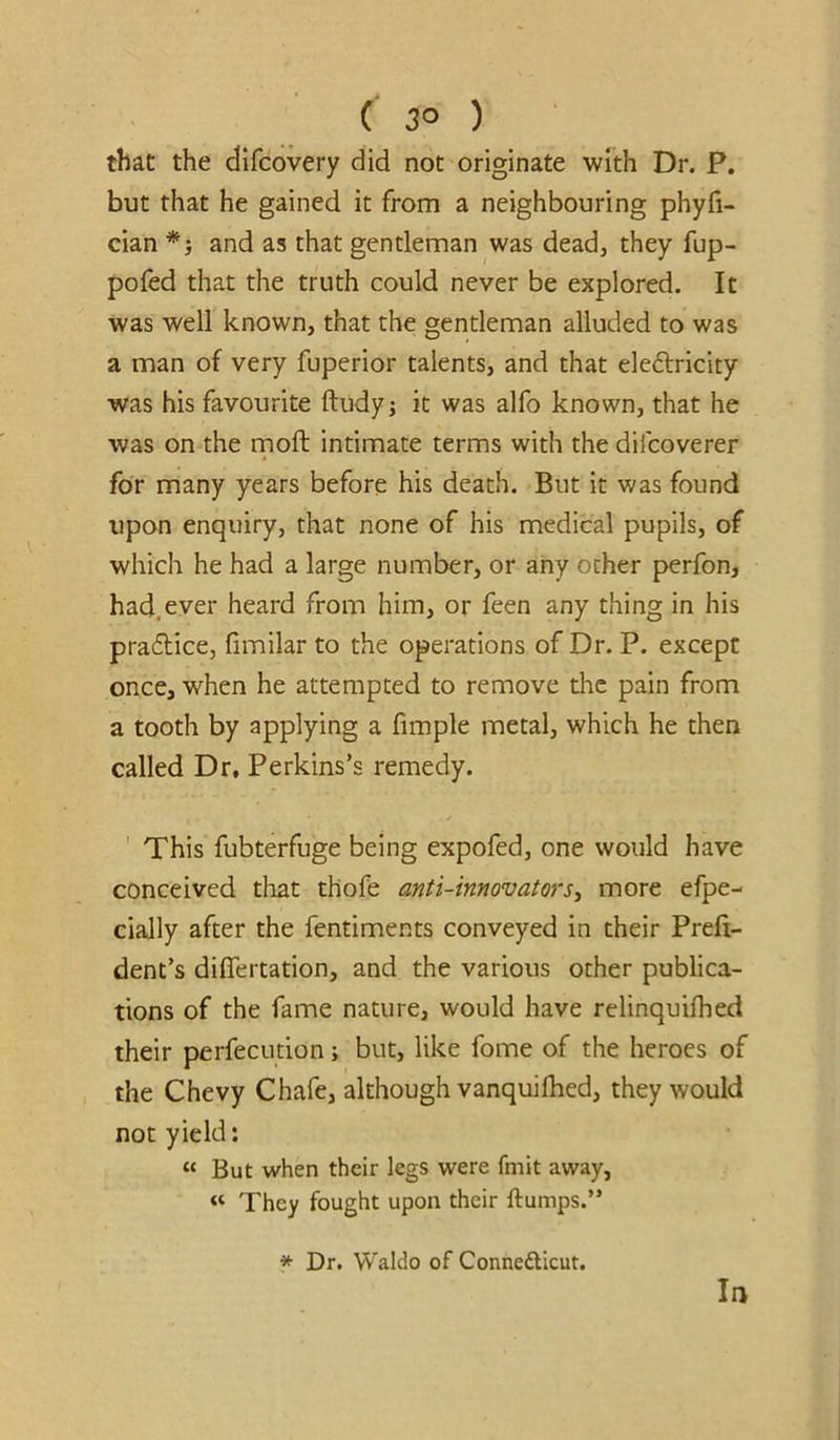 ( 3° ) that the dlfcovery did not originate with Dr. P. but that he gained it from a neighbouring phyfi- cian *} and as that gentleman was dead, they fup- pofed that the truth could never be explored. It was well known, that the gentleman alluded to was a man of very fuperior talents, and that eleftricity was his favourite ftudyj it was alfo known, that he was on the rnoft intimate terms with the difcoverer for many years before his death. But it was found upon enquiry, that none of his medical pupils, of which he had a large number, or any ocher perfon, had. ever heard from him, or feen any thing in his pra6lice, fimilar to the operations of Dr. P. except once, when he attempted to remove die pain from a tooth by applying a fimple metal, which he then called Dr, Perkins’s remedy. ' This fubterfuge being expofed, one would have conceived that thofe anti-innovators^ more efpe- cially after the fentiments conveyed in their Preft- dent’s diflertation, and the various other publica- tions of the fame nature, would have relinquifhed their perfeciition; but, like fome of the heroes of the Chevy Chafe, although vanquilhed, they would not yield: “ But when their legs were fmit away, « They fought upon their ftumps.” * Dr. Waldo of Connefticut. la