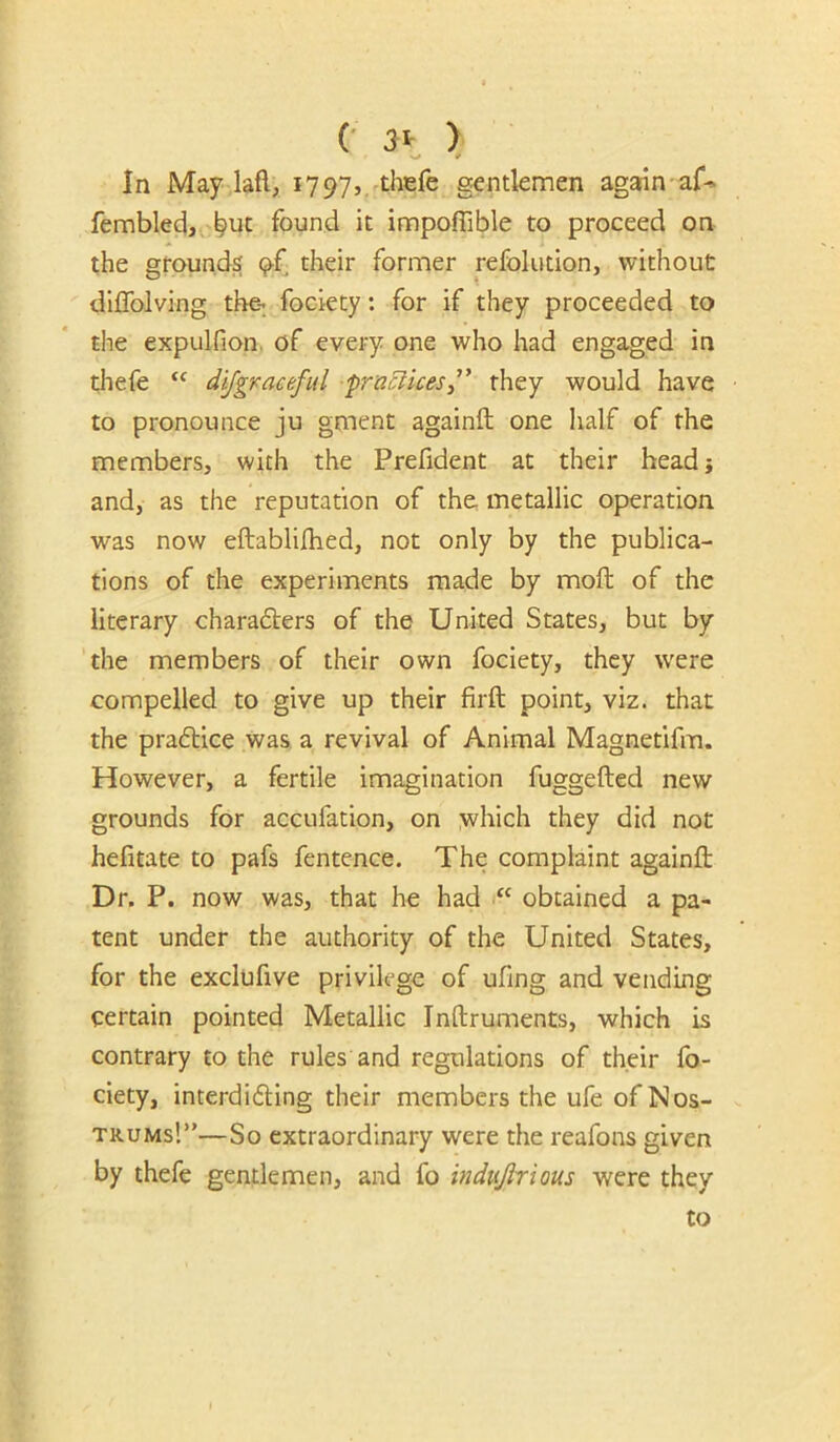 C > In May lafl, 1797, thefe gentlemen again af-» fembled,, ^uc found it impoflible to proceed on the grounds 9-f their former refolution, without dllTolving the- fociety: for if they proceeded to the expulfion, of every one who had engaged in thefe dijgvaceful pracHceSi' they would have to pronounce ju gment againft one Iialf of the members, with the Prefident at their head} and, as the reputation of the metallic ojaeration was now eftabliihed, not only by the publica- tions of the experiments made by moil of the literary charafters of the United States, but by the members of their own fociety, they were compelled to give up their firft point, viz. that the praftice was. a revival of Animal Magnetifm. However, a fertile imagination fuggefted new grounds for accufation, on which they did not hefitate to pafs fentence. The complaint againft Dr. P. now was, that he had “ obtained a pa- tent under the authority of the United States, for the exclufive privilege of ufing and vending certain pointed Metallic Inftruments, which is contrary to the rules and regulations of their fo- ciety, interdidling their members the ufe of Nos- trums!”—So extraordinary were the reafons given by thefe gentlemen, and fo indujirious were they to
