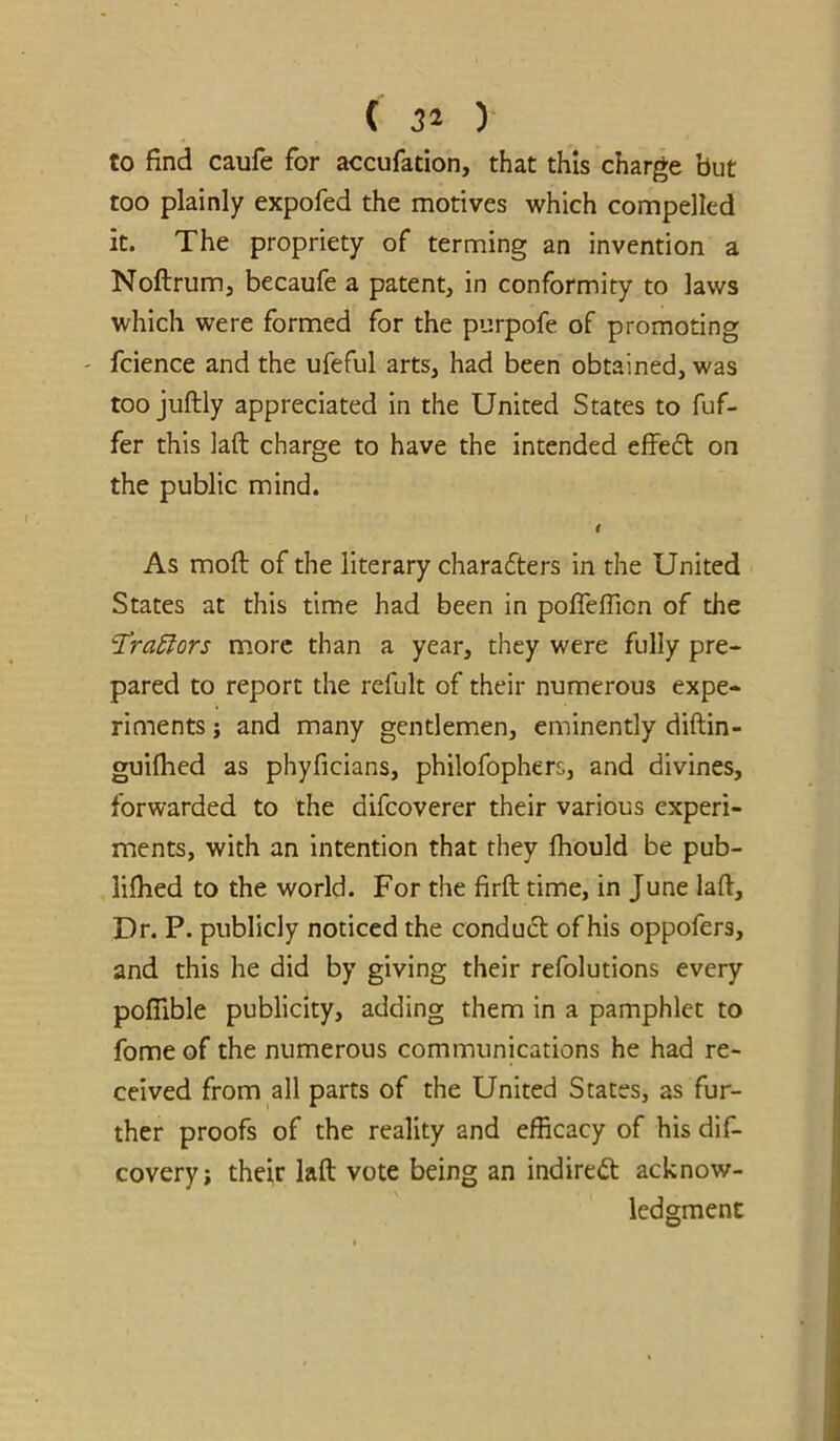 ( 31 ) to find caufe for accufation, that this charge but too plainly expofed the motives which compelled it. The propriety of terming an invention a Noftrumj becaufe a patent, in conformity to laws which were formed for the purpofe of promoting ' fcience and the ufeful arts, had been obtained, was too juftly appreciated in the United States to fuf- fer this laft charge to have the intended effedt on the public mind. 4 As mofi: of the literary charadters in the United States at this time had been in pofiefTicn of the Tracers more than a year, they were fully pre- pared to report the refult of their numerous expe- riments } and many gentlemen, eminently diftin- guilhed as phyficians, philofophers, and divines, forwarded to the difeoverer their various experi- ments, with an Intention that they fhould be pub- liflied to the world. For the firft time, in June lafi. Dr. P. publicly noticed the condudl: of his oppofers, and this he did by giving their refolutions every pofllble publicity, adding them in a pamphlet to fome of the numerous communications he had re- ceived from all parts of the United States, as fur- ther proofs of the reality and efficacy of his dif- coveryj their laft vote being an indiredt acknow- ledgment