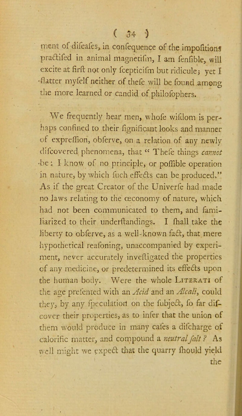 ( ^4 •) mcnt of difeafes, in confequence of fhe impofitlons pracHfed in animal magnetifm, I am fenfible, will excite at firft not only fcepticifm but ridiculej yet I •flatter mylelf neither of thefe will be found among the more learned or candid of philofophers. We frequently hear* men, whofe wifdom is per- haps confined to their fignificant looks and manner of cxprelTion, obferve, on a relation of any newly difeovered phenomena, that “ Thefe things emnot •be: I know of no principle, or poffible operation in nature, by which fiich effedts can be produced.” As if the great Creator of the Univerfe had made no laws relating to the oeconomy of nature, which had not been communicated to them, and fami- liarized to their underftandings. I fhall take the liberty to obferve, as a well-known fadt, that mere hypothetical reafoning, unaccompanied by experi- ment, never accurately inveRigated the properties of any medicine, or predetermined its efFedls upon the liuman body. Were the whole Literati of die age prefented with an Acid and an Alcaliy could they, by any fpeculatiori on the fubjedb, fo far dif- cover their properties, as to infer that the union of them would produce in many cafes a difeharge of calorific matter, and cornpound a neutralfait ? As well might we fxpedl that the quarry fliould yield tiic