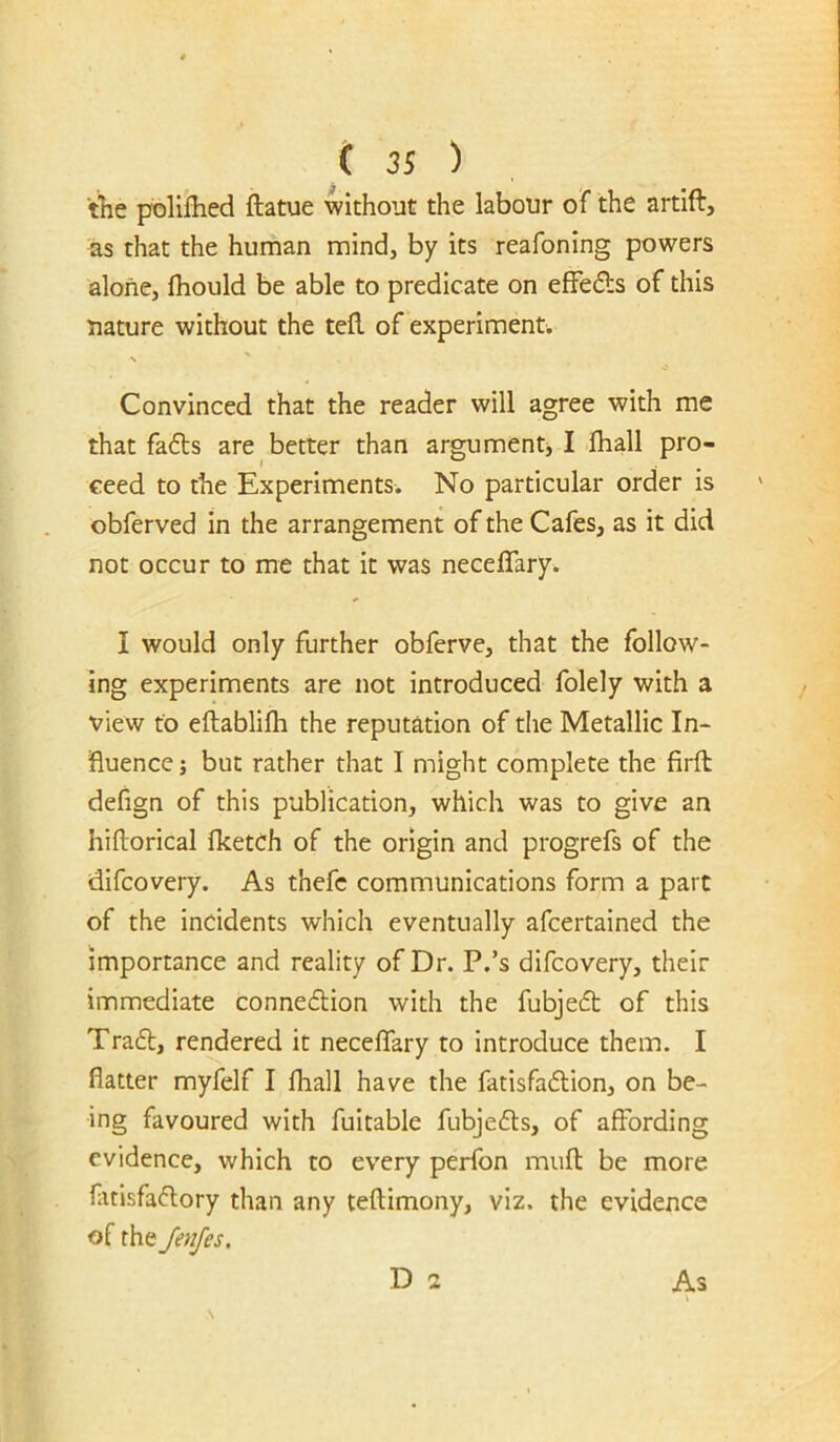 the poliflied ftatue without the labour of the artift, as that the human mind, by its reafoning powers alone, fhould be able to predicate on efFeds of this nature without the tell of experiment. s Convinced that the reader will agree with me that fa6ts are better than argument, I fhall pro- ceed to the Experiments. No particular order is obferved in the arrangement of the Cafes, as it did not occur to me that it was neceffary. I would only further obferve, that the follow- ing experiments are not introduced folely with a view to eftablifli the reputation of the Metallic In- Ruence; but rather that I might complete the firft defign of this publication, which was to give an hiftorical fketch of the origin and progrefs of the difcovery. As thefc communications form a part of the incidents which eventually afeertained the importance and reality of Dr. P.’s difcovery, their immediate connedion with the fubjed of this Trad, rendered it necelTary to introduce them. I flatter myfelf I fhall have the fatisfadion, on be- ing favoured with fuitable fubjeds, of affording evidence, which to every perfon miifl be more fuisfadory than any teflimony, viz. the evidence of the JenJes, D 2 As I