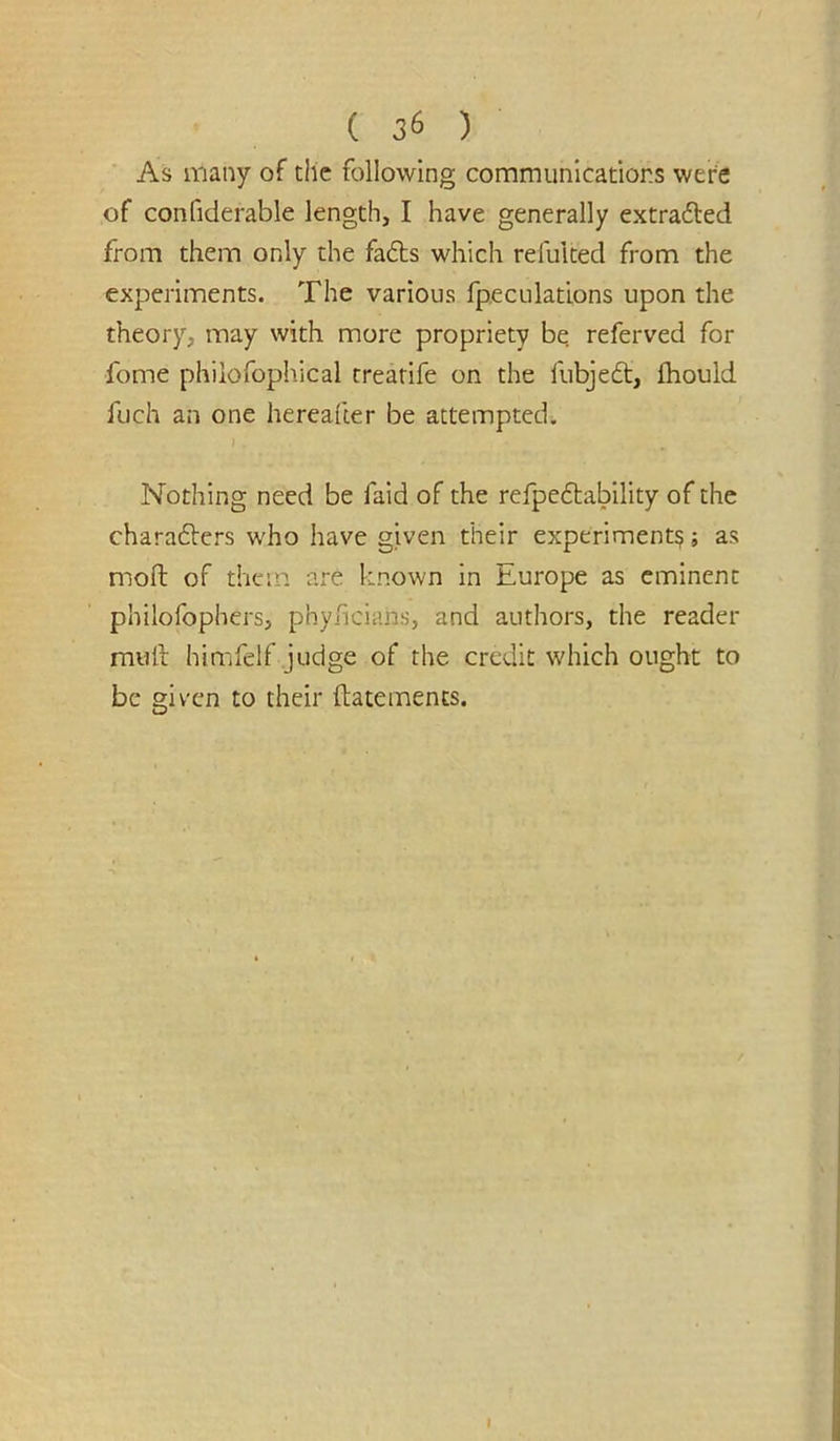 As many of the following communications were of confiderable length, I have generally extrafted from them only the fafts which refulted from the experiments. The various fpeculations upon the theory, may with more propriety be referved for fome philofophical trearife on the fubje6t, fhould fuch an one hereafter be attempted. Nothing need be faid of the refpeftabllity of the charadlers who have given their experiment?; as moll of them are known in Europe as eminent philofophcrs, phyficians, and authors, the reader mull himfelf judge of the credit which ought to be giv'cn to their ftatements.
