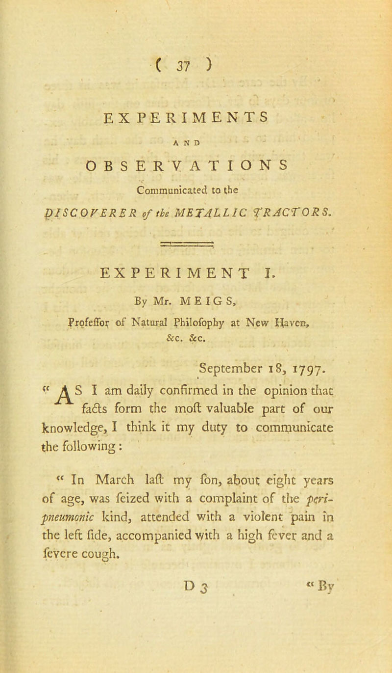 EXPERIMENTS AND - . ' OBSERVATIONS ■ .. V Communicated to the DISCOVERER of the METALLIC TRACTORS. EXPERIMENT L By Mr. M E I G S, Profeffof of Natur.al Philofopliy at New Haven, &c. &c. September i8, 1797. All am daily confirmed in the opinion tliac fa6ls form the mod valuable part of our knowledge, I think it my duty to communicate the following: In March lad my fbn, about eight years of age, was feized with a complaint of the punmonic kind, attended v/ith a violent pain in the left fide, accompanied with a high fever and a fevere cough. 03^ “By