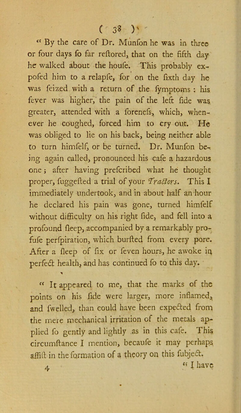 ( 3^ )' ' By the care of Dr. Munfon he was in three or four days fo far reftored, that on the fifth day he walked about the houfe. This probably ex- pofed him to a relapfe, for on the fixth day he was feized with a return of the fymptoms : his fever was higher, the pain of the left fide was greater, attended with a forenefs, which, when- ever he coughed, forced him to cry out. He was obliged to lie on his back, being neither able to turn himfelf, or be turned. Dr. Munfon be-i ing again called, pronounced his cafe a hazardous one; after having prefcribed what he thought proper, fuggefted a trial of your 'TraSlors. This I immediately undertook, and in about half an hour he declared his pain was gone, turned himfelf without difficulty on his right fide, and fell into a profound fleep, accompanied by a remarkably pro- fufe perfpiration, which burfted from every pore. After a fleep of fix or feven hours, he awoke in perfedb health, and has continued fo to this day. It appeared to me, that the marks of the points on his fide were larger, more inflamed,^ and fwelled, than could have been expe6ted from the mere mechanical irritation of the metals ap- plied fo gently and lightly as in this cafe. This circumftance I mention, becaufe it may perhaps affift in the formation of a theory on this fubjed. I have