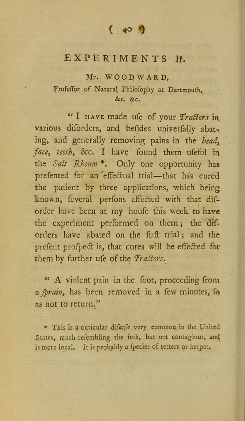 EXPERIMENTS II. Mr. WOODWARD, ProfelTor of Natural Philofophy at Dartmouth, &c. &c. “ I HAVE made ufe of your ‘TraSfors iti. various diforders, and befides univerfally abat-t ing, and generally removing pains in the heady face, teethi &c. I have found them ufeful in the Salt Rheum *. Only one opportunity has prefented for an 'effedtual trial—that has cured the patient by three applications, which being known, feveral perfons affedted with that dif- order have been at my houfe this week to have the experiment performed on them j the dif- orders have abated on the firft trial; and the prefent profpedl is, that cures will be effedted for them by further ufe of the 'Tra^ors. A violent pain in the foot, proceeding from a Jprairiy has been removed in a few minutes, fo as not to return.” This is a cuticular dife^e vqry commou in the Unitei States, much refembling the itch, but not contagious, anct js more local. It is prpbably a fpecies of tetters or herpes.
