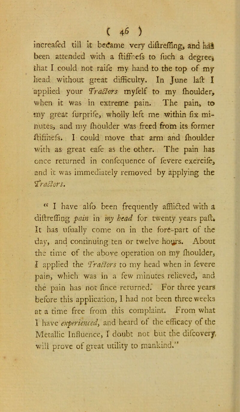 increafed till it became very diftrefling, and h^l been attended with a ftifFnefs to fuch a degree* that I could tiot raife my hand to the top of my head without great difficulty. In June lad I applied your ’TraSlm's myfelf to my ffioulder, when it was in extreme pain. The pain, to my great furprife, wholly left me within fix mi- nutes, and my ffioulder w'as freed from its former fbifihefs. I could move that arm and ffioulder with as great eafe as the other. The pain has once returned in confequence of fevere exercife, and it was immediately removed by applying the Tractors. “ I have alfo been frequently afflidted with a diftreffing fain in my hfad for twenty years paft* It has ufually come on in the fore-part of the day, and continuing ten or twelve hoi^s. About the time of the above operation on my ffiouldetj 1 applied the Tra£iors to my head when in fevere pain, which was in a few minutes relieved, and the pain has not fince returned.’ For three years before this application, I had not been three weeks at a time free from this complaint. From what 1 have exferkneed, and heard of the efficacy of the Metallic Influence, I doubt not but the difeovery, will prove of great utility to mankind.”