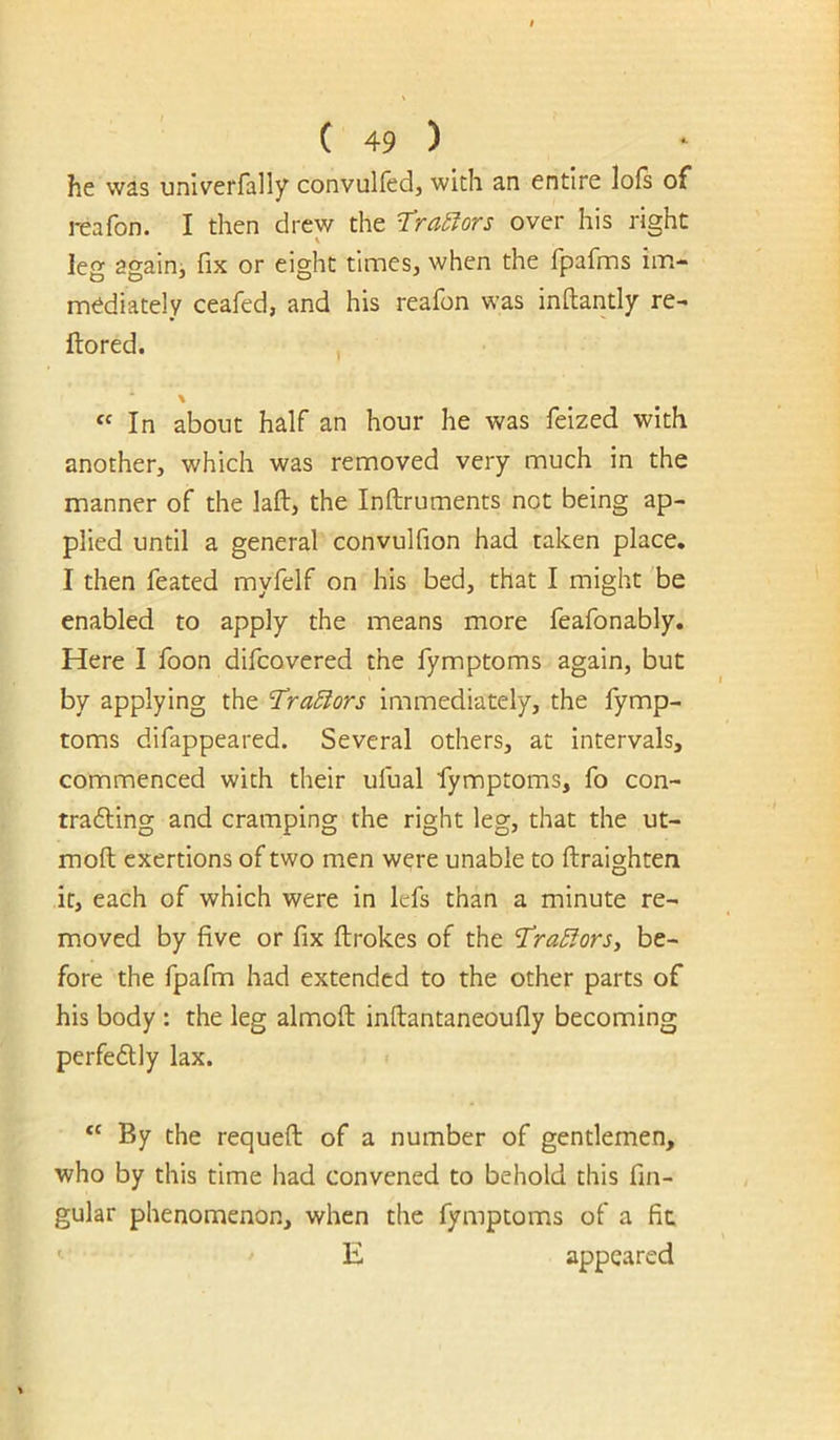 he was univerfally convulfed, with an entire lois of reafon. I then drew the T’ra^ors over his right leg againi fix or eight times, when the fpafms im- mediately ceafed, and his reafon was inftantly re- Itored. \ “In about half an hour he was feized with another, which was removed very much in the manner of the laft, the Inftruments not being ap- plied until a general convulfion had taken place. I then feated myfelf on his bed, that I might 'be enabled to apply the means more feafonably. Here I foon difcovered the fymptoms again, but by applying the Tra5iors immediately, the fymp- toms difappeared. Several others, at intervals, commenced with their ufual fymptoms, fo con- tradling and cramping the right leg, that the ut- moft exertions of two men were unable to ftraighten it, each of which were in lefs than a minute re- moved by five or fix ftrokes of the ^razors, be- fore the fpafm had extended to the other parts of his body : the leg almoft inftantaneoufly becoming perfedlly lax. “ By the requeft of a number of gentlemen, who by this time had convened to behold this fin- gular phenomenon, when the fymptoms of a fit E appeared