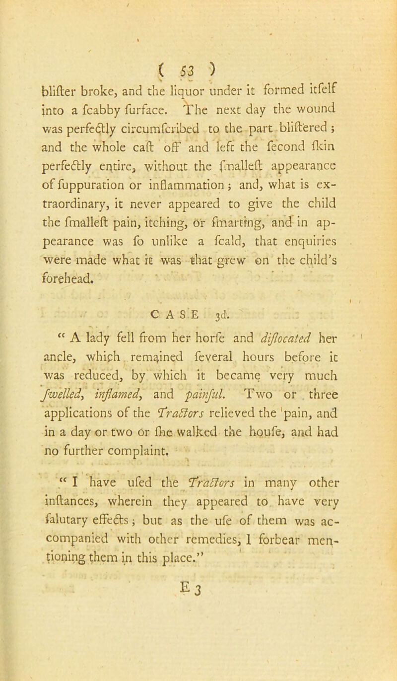 blifter broke, and the liquor under it formed itfelf into a fcabby furface. ^he next day the wound was perfcdUy circumfcrlbed to the part blift'ered ; and the whole caft off and left the fecond fldn perfefbly entire, \vithout the fma,lleft appearance of fuppuration or inflammation ; and, what is ex- traordinary, it never appeared to give the child the fmalleft pain, itching, or fmarting, and in ap- pearance was fo unlike a fcald, that enquiries were made what it w'-as that grew on the child’s forehead. . C A SiE 3d. A lady fell from her horfe and dijlocated her ancle, which, remained feyeral hours before it was reduced, by which it became very much Jwelledy inflamed, and painful. Two or three applications of the T^radiors relieved the 'pain, and in a day or two or flie walked the hpufe, and had no further complaint. I have ufed the l‘ra5iors in many other inftances, wherein they appeared to have very falutary efFe(5bs; but as the ufe of them was ac- companied with other remedies, 1 forbear men- tioning t;hem in this place.”