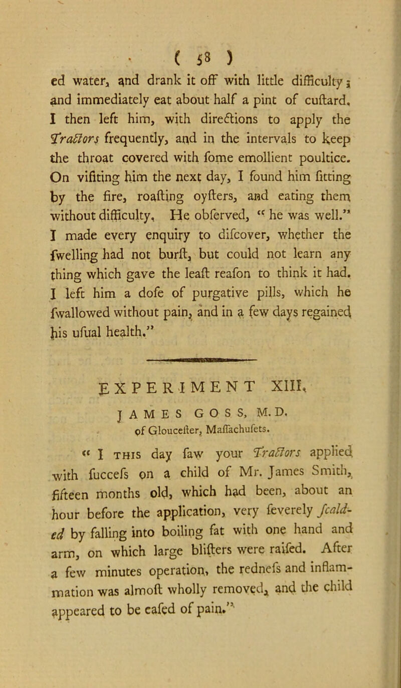 ed water, and drank it off with little difficulty 5 and immediately eat about half a pint of cuftard, I then left him, with direflions to apply the ^ra^ors frequently, and in the intervals to keep the throat covered with forne emollient poultice. On vifiting him the next day, I found him fitting by the fire, roafting oyfters, and eating thern without difficulty. He obferved, “ he was well.” I made every enquiry to difcover, whether the fwelling had not burft, but could not learn any thing which gave the leaft reafon to think it had. I left him a dofe of purgative pills, which he fwallowed without pain, and in 3; few days regained his ufual health.” EXPERIMENT XIII, JAMES G O S S, M. D. of Gloucefter, Maffachufets. ** I THIS day faw your l^ra^ors applied with fuccefs on a child of Mr. James Smith, fifteen months old, which had been, about an hour before the application, very feverely Jcald- cd by falling into boiling fat with one hand and arm, on which large blifters were raifed. After a few minutes operation, the rednefs and inflam- mation was almoft wholly removed^ and die child appeared to be cafed of pain*