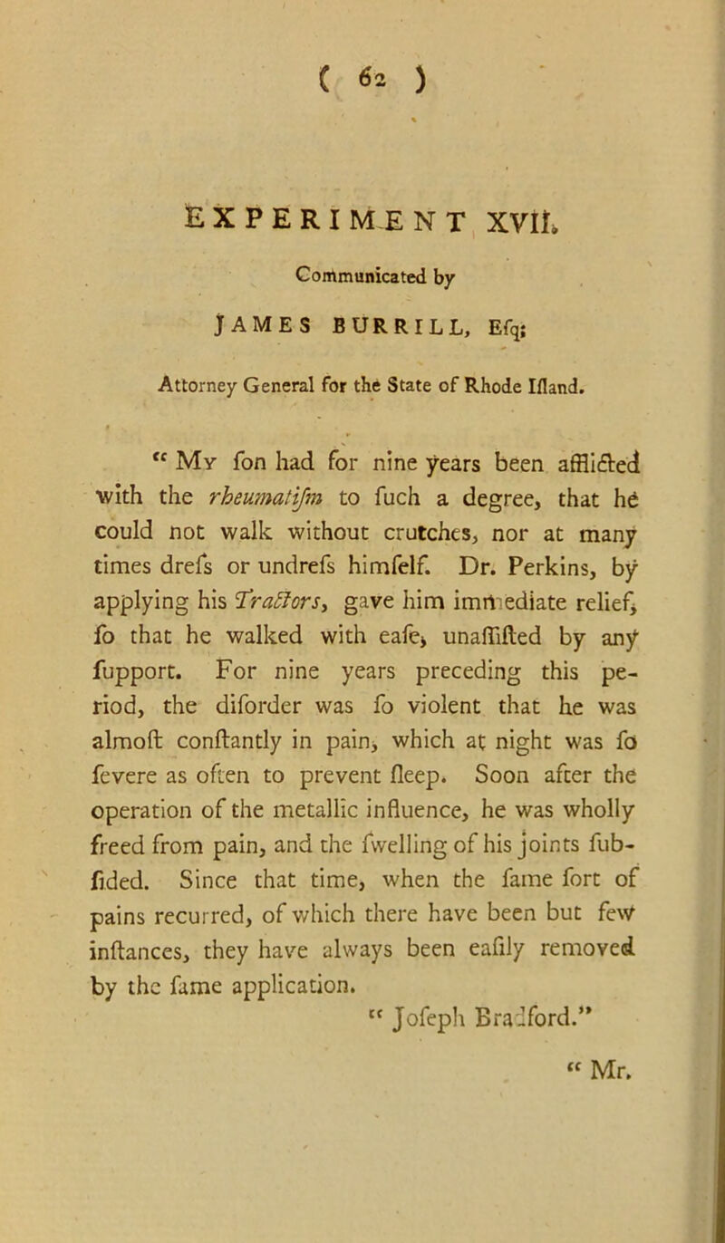 E X P E R I M-E N T, XVIE Communicated by JAMES BUR RILL, Efq; Attorney General for the State of Rhode Illand. “ My fon had for nine years been afflI6i:eci with the rheumatijm to fuch a degree, that h6 could not walk without crutches, nor at many times drefs or undrefs himfelf. Dr. Perkins, by applying his T!ra5lors^ gave him imrtiediate relief^ fo that he walked with eafe> unalTifted by any fupport. For nine years preceding this pe- riod, the diforder was fo violent that he was almoft conftantly in pain> which at night was fo fevere as often to prevent fleep. Soon after the operation of the metallic influence, he was wholly freed from pain, and the fvvelling of his joints fub- fided. Since that time, when the fame fort of pains recurred, of which there have been but feW inftances, they have always been eafily removed by the fame application. '' Jofeph Bradford.** “ Mr.