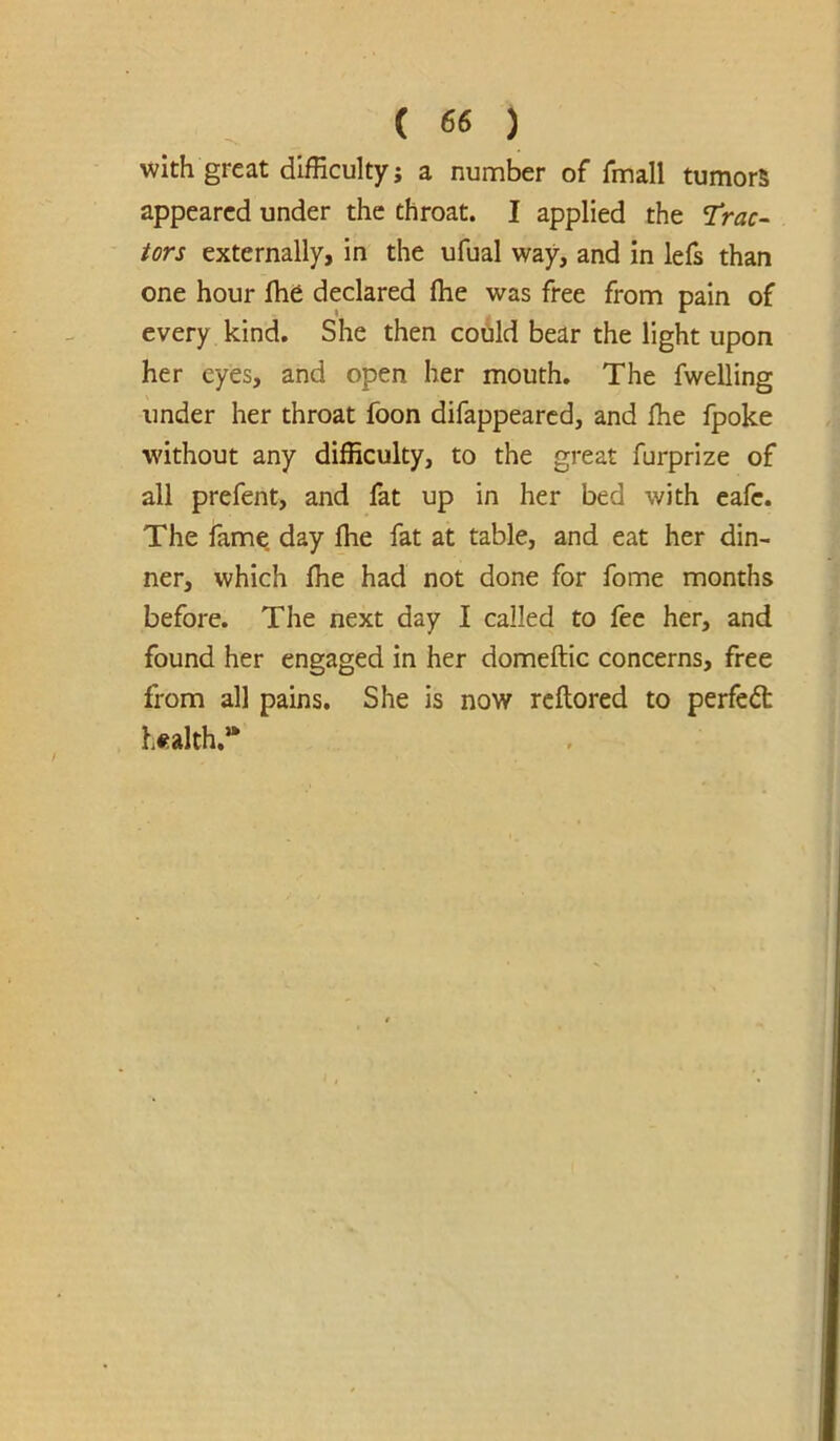 >vith great dlfEculty; a number of fmall tumors appeared under the throat. I applied the TVtzr- tors externally, in the ufual way, and in lefs than one hour Ihe declared (he was free from pain of every kind. She then codld bear the light upon her eyes, and open her mouth. The fwelling under her throat foon difappeared, and fhe fpoke without any difficulty, to the great furprize of all prefent, and fat up in her bed with cafe. The fame, day ffie fat at table, and eat her din- ner, which ffie had not done for fome months before. The next day I called to fee her, and found her engaged in her domeftic concerns, free from all pains. She is now reftored to perfect health.**